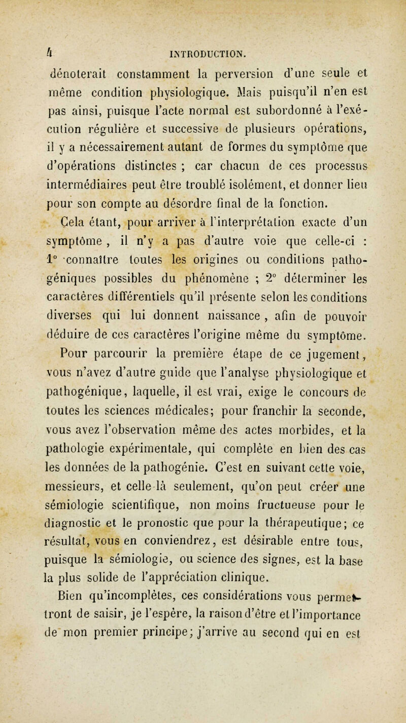 dénoterait constamment la perversion d'une seule et même condition physiologique. Mais puisqu'il n'en est pas ainsi, puisque l'acte normal est subordonné à l'exé- cution régulière et successive de plusieurs opérations, il y a nécessairement autant de formes du symptôme que d'opérations distinctes ; car chacun de ces processus intermédiaires peut être troublé isolément, et donner lieu pour son compte au désordre final de la fonction. Gela étant, pour arriver à l'interprétation exacte d'un symptôme , il n'y a pas d'autre voie que celle-ci : 1° connaître toutes les origines ou conditions palho- géniques possibles du phénomène ; 2° déterminer les caractères différentiels qu'il présente selon les conditions diverses qui lui donnent naissance , afin de pouvoir déduire de ces caractères l'origine même du symptôme. Pour parcourir la première étape de ce jugement, vous n'avez d'autre guide que l'analyse physiologique et pathogénique, laquelle, il est vrai, exige le concours de toutes les sciences médicales; pour franchir la seconde, vous avez l'observation même des actes morbides, et la pathologie expérimentale, qui complète en bien des cas les données de la pathogénie. C'est en suivant cette voie, messieurs, et celle là seulement, qu'on peut créer une sémiologie scientifique, non moins fructueuse pour le diagnostic et le pronostic que pour la thérapeutique; ce résultat, vous en conviendrez, est désirable entre tous, puisque la sémiologie, ou science des signes, est la base la plus solide de l'appréciation clinique. Bien qu'incomplètes, ces considérations vous permet- tront de saisir, je l'espère, la raison d'être et l'importance de mon premier principe; j'arrive au second qui en est