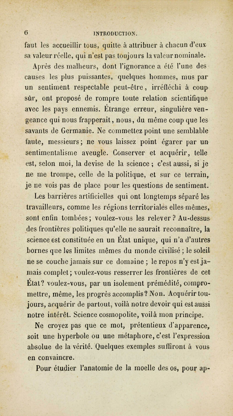 faut les accueillir tous, quitte à attribuer à chacun d'eux sa valeur réelle, qui n'est pas toujours la valeur nominale. Après des malheurs, dont l'ignorance a été l'une des causes les plus puissantes, quelques hommes, mus par un sentiment respectable peut-être, irréfléchi à coup sûr, ont proposé de rompre toute relation scientifique avec les pays ennemis. Etrange erreur, singulière ven- geance qui nous frapperait, nous, du même coup que les savants de Germanie. Ne commettez point une semblable faute, messieurs; ne vous laissez point égarer par un sentimentalisme aveugle. Conserver et acquérir, telle est, selon moi, la devise de la science ; c'est aussi, si je ne me trompe, celle de la politique, et sur ce terrain, je ne vois pas de place pour les questions de sentiment. Les barrières artificielles qui ont longtemps séparé les travailleurs, comme les régions territoriales elles mêmes, sont enfin tombées; voulez-vous les relever? Au-dessus des frontières politiques qu'elle ne saurait reconnaître, la science est constituée en un État unique, qui n'a d'autres bornes que les limites mêmes du monde civilisé ; le soleil ne se couche jamais sur ce domaine ; le repos n'y est ja- mais complet ; voulez-vous resserrer les frontières de cet État? voulez-vous, par un isolement prémédité, compro- mettre, même, les progrès accomplis? Non. Acquérir tou- jours, acquérir de partout, voilà notre devoir qui est aussi notre intérêt. Science cosmopolite, voilà mon principe. Ne croyez pas que ce mot, prétentieux d'apparence, soit une hyperbole ou une métaphore, c'est l'expression absolue de la vérité. Quelques exemples suffiront à vous en convaincre. Pour étudier l'anatomie de la moelle des os, pour ap-