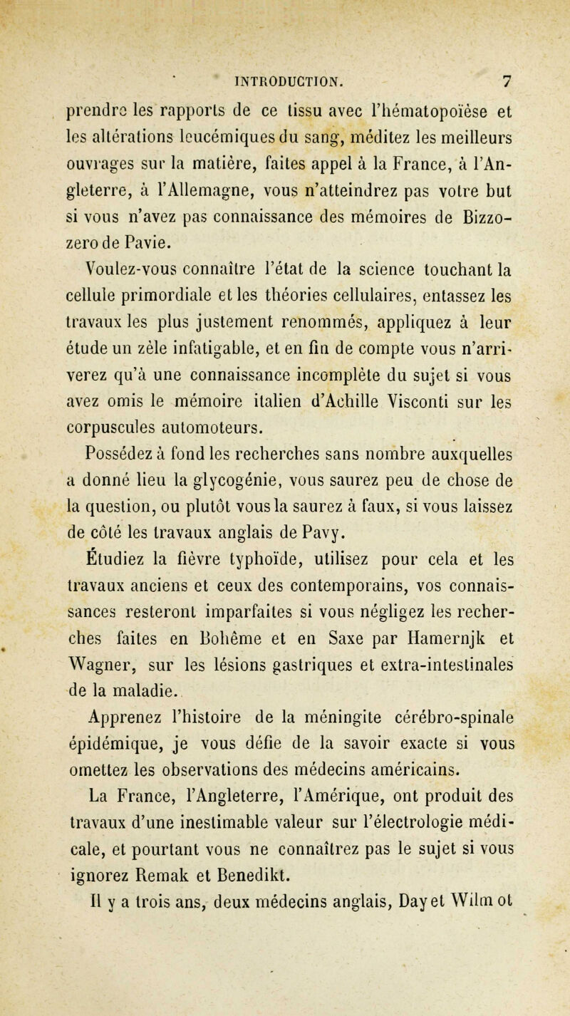 prendre les rapports de ce tissu avec l'hématopoïèse et les altérations leucémiques du sang, méditez les meilleurs ouvrages sur la matière, faites appel à la France, à l'An- gleterre, à l'Allemagne, vous n'atteindrez pas votre but si vous n'avez pas connaissance des mémoires de Bizzo- zerode Pavie. Voulez-vous connaître l'état de la science touchant la cellule primordiale et les théories cellulaires, entassez les travaux les plus justement renommés, appliquez à leur étude un zèle infatigable, et en fin de compte vous n'arri- verez qu'à une connaissance incomplète du sujet si vous avez omis le mémoire italien d'Achille Visconti sur les corpuscules automoteurs. Possédez à fond les recherches sans nombre auxquelles a donné lieu la glycogénie, vous saurez peu de chose de la question, ou plutôt vous la saurez à faux, si vous laissez de côté les travaux anglais de Pavy. Etudiez la fièvre typhoïde, utilisez pour cela et les travaux anciens et ceux des contemporains, vos connais- sances resteront imparfaites si vous négligez les recher- ches faites en Bohême et en Saxe par Hamernjk et Wagner, sur les lésions gastriques et extra-intestinales de la maladie. Apprenez l'histoire de la méningite cérébro-spinale épidémique, je vous défie de la savoir exacte si vous omettez les observations des médecins américains. La France, l'Angleterre, l'Amérique, ont produit des travaux d'une inestimable valeur sur l'électrologie médi- cale, et pourtant vous ne connaîtrez pas le sujet si vous ignorez Remak et Benedikt. Il y a trois ans, deux médecins anglais, Day et Wilm ot