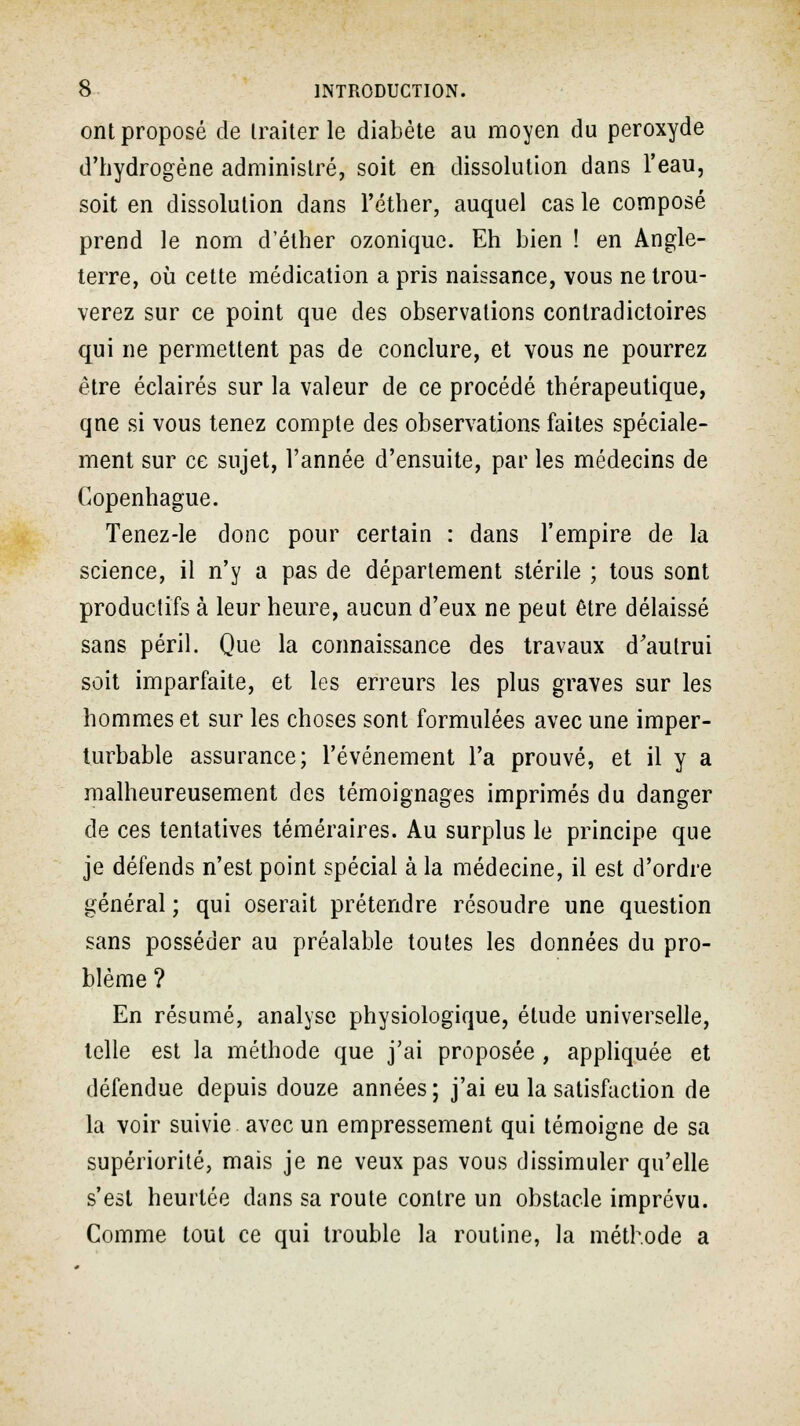 ont proposé de traiter le diabète au moyen du peroxyde d'hydrogène administré, soit en dissolution dans l'eau, soit en dissolution dans l'éther, auquel cas le composé prend le nom d'éther ozoniquc. Eh bien ! en Angle- terre, où cette médication a pris naissance, vous ne trou- verez sur ce point que des observations contradictoires qui ne permettent pas de conclure, et vous ne pourrez être éclairés sur la valeur de ce procédé thérapeutique, qne si vous tenez compte des observations faites spéciale- ment sur ce sujet, l'année d'ensuite, par les médecins de Copenhague. Tenez-le donc pour certain : dans l'empire de la science, il n'y a pas de département stérile ; tous sont productifs à leur heure, aucun d'eux ne peut être délaissé sans péril. Que la connaissance des travaux d'aulrui soit imparfaite, et les erreurs les plus graves sur les hommes et sur les choses sont formulées avec une imper- turbable assurance; l'événement l'a prouvé, et il y a malheureusement des témoignages imprimés du danger de ces tentatives téméraires. Au surplus le principe que je défends n'est point spécial à la médecine, il est d'ordre général ; qui oserait prétendre résoudre une question sans posséder au préalable toutes les données du pro- blème ? En résumé, analyse physiologique, étude universelle, telle est la méthode que j'ai proposée , appliquée et défendue depuis douze années; j'ai eu la satisfaction de la voir suivie avec un empressement qui témoigne de sa supériorité, mais je ne veux pas vous dissimuler qu'elle s'est heurtée dans sa route contre un obstacle imprévu. Comme tout ce qui trouble la routine, la méthode a
