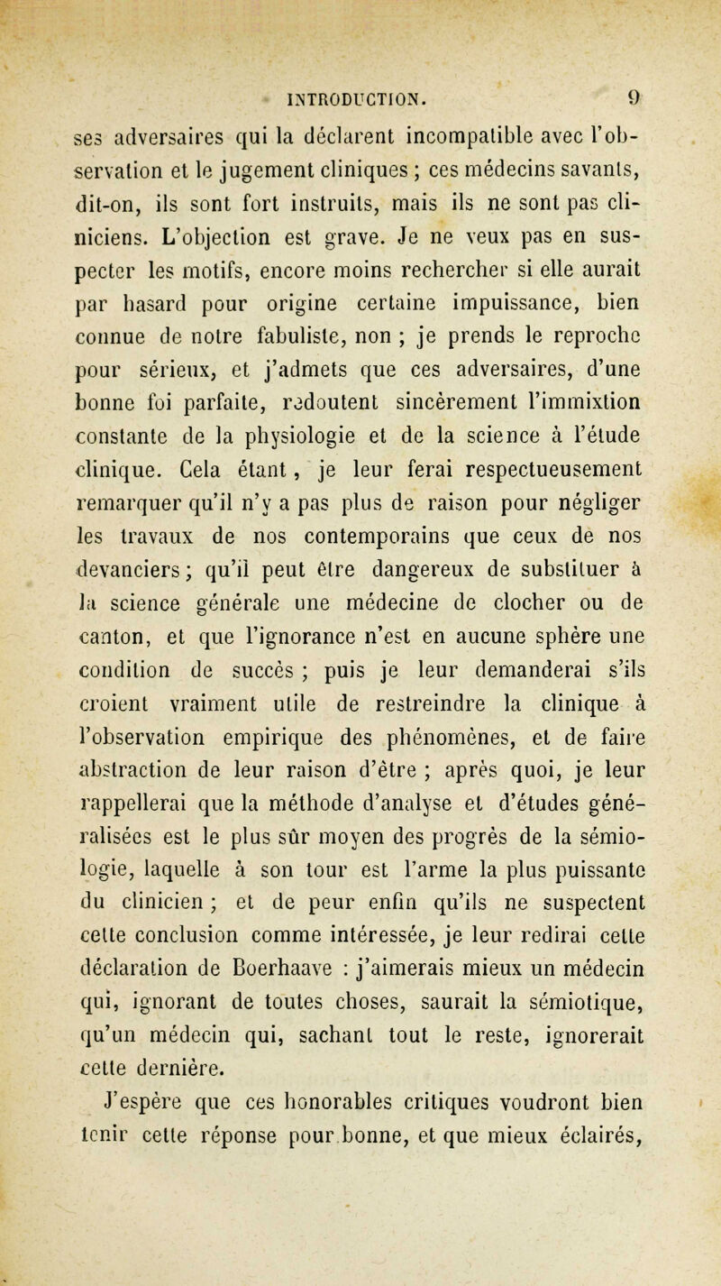 ses adversaires qui la déclarent incompatible avec l'ob- servation et le jugement cliniques ; ces médecins savants, dit-on, ils sont fort instruits, mais ils ne sont pas cli- niciens. L'objection est grave. Je ne veux pas en sus- pecter les motifs, encore moins rechercher si elle aurait par hasard pour origine certaine impuissance, bien connue de notre fabuliste, non ; je prends le reproche pour sérieux, et j'admets que ces adversaires, d'une bonne foi parfaite, redoutent sincèrement l'immixtion constante de la physiologie et de la science à l'étude clinique. Cela étant, je leur ferai respectueusement remarquer qu'il n'y a pas plus de raison pour négliger les travaux de nos contemporains que ceux de nos devanciers ; qu'il peut être dangereux de substituer à la science générale une médecine de clocher ou de canton, et que l'ignorance n'est en aucune sphère une condition de succès ; puis je leur demanderai s'ils croient vraiment utile de restreindre la clinique à l'observation empirique des phénomènes, et de faire abstraction de leur raison d'être ; après quoi, je leur rappellerai que la méthode d'analyse et d'études géné- ralisées est le plus sûr moyen des progrès de la sémio- logie, laquelle à son tour est l'arme la plus puissante du clinicien ; et de peur enfin qu'ils ne suspectent cette conclusion comme intéressée, je leur redirai cette déclaration de Boerhaave : j'aimerais mieux un médecin qui, ignorant de toutes choses, saurait la sémiotique, qu'un médecin qui, sachant tout le reste, ignorerait cette dernière. J'espère que ces honorables critiques voudront bien tenir cette réponse pour bonne, et que mieux éclairés,