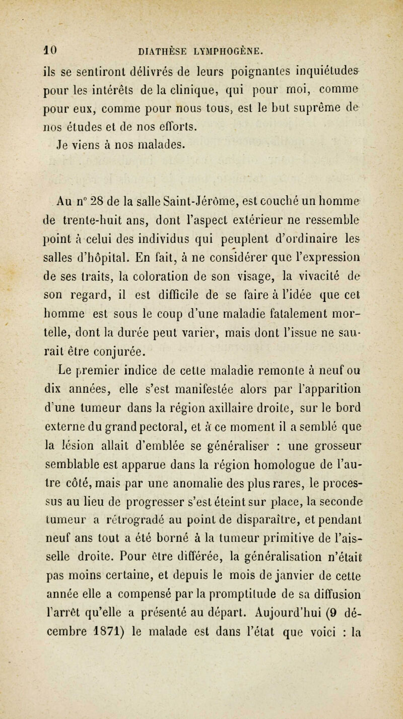 ils se sentiront délivrés de leurs poignantes inquiétudes pour les intérêts de la clinique, qui pour moi, comme pour eux, comme pour nous tous, est le but suprême de nos études et de nos efforts. Je viens à nos malades. Au n° 28 de la salle Saint-Jérôme, est couché un homme de trente-huit ans, dont l'aspect extérieur ne ressemble point à celui des individus qui peuplent d'ordinaire les salles d'hôpital. En fait, à ne considérer que l'expression de ses traits, la coloration de son visage, la vivacité de son regard, il est difficile de se faire à l'idée que cet homme est sous le coup d'une maladie fatalement mor- telle, dont la durée peut varier, mais dont l'issue ne sau- rait être conjurée. Le premier indice de cette maladie remonte à neuf ou dix années, elle s'est manifestée alors par l'apparition d'une tumeur dans la région axillaire droite, sur le bord externe du grand pectoral, et à ce moment il a semblé que la lésion allait d'emblée se généraliser : une grosseur semblable est apparue dans la région homologue de l'au- tre côté, mais par une anomalie des plus rares, le proces- sus au lieu de progresser s'est éteint sur place, la seconde tumeur a rétrogradé au point de disparaître, et pendant neuf ans tout a été borné à la tumeur primitive de l'ais- selle droite. Pour Ctre différée, la généralisation n'était pas moins certaine, et depuis le mois de janvier de cette année elle a compensé par la promptitude de sa diffusion l'arrêt qu'elle a présenté au départ. Aujourd'hui (9 dé- cembre 1871) le malade est dans l'état que voici : la