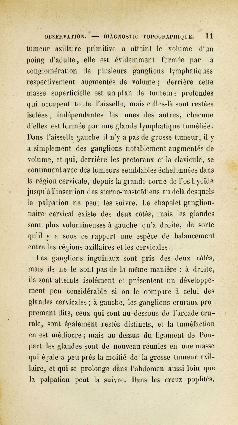 tumeur axillaire primitive a atteint le volume d'un poing d'adulte, elle est évidemment formée par la conglomération de plusieurs ganglions lymphatiques respectivement augmentés de volume ; derrière cette masse superficielle est un plan de tumeurs profondes qui occupent toute l'aisselle, mais celles-là sont restées isolées, indépendantes les unes des autres, chacune d'elles est formée par une glande lymphatique tuméfiée. Dans l'aisselle gauche il n'y a pas de grosse tumeur, il y a simplement des ganglions notablement augmentés de volume, et qui, derrière les pectoraux et la clavicule, se continuent avec des tumeurs semblables échelonnées dans la région cervicale, depuis la grande corne de l'os hyoïde jusqu'à l'insertion des sterno-mastoïdiens au delà desquels la palpation ne peut les suivre. Le chapelet ganglion- naire cervical existe des deux côtés, mais les glandes sont plus volumineuses à gauche qu'à droite, de sorte qu'il y a sous ce rapport une espèce de balancement entre les régions axillaires et les cervicales. Les ganglions inguinaux sont pris des deux côtés, mais ils ne le sont pas de la même manière : à droite, ils sont atteints isolément et présentent un développe- ment peu considérable si on le compare à celui des glandes cervicales ; à gauche, les ganglions cruraux pro- prement dits, ceux qui sont au-dessous de l'arcade cru- rale, sont également restés distincts, et la tuméfaction en est médiocre ; mais au-dessus du ligament de Pou- part les glandes sont de nouveau réunies en une masse qui égale à peu près la moitié de la grosse tumeur axil- laire, et qui se prolonge dans l'abdomen aussi loin que la palpation peut la suivre. Dans les creux poplités,