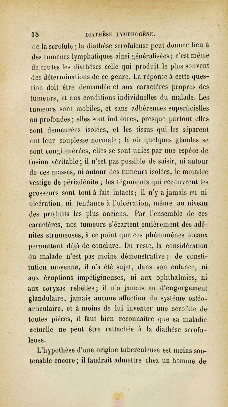 de la scrofule ; la diathèse scrofuleuse peut donner lieu k des tumeurs lymphatiques ainsi généralisées ; c'est même de toutes les diathèses celle qui produit le plus souvent des déterminations de ce genre. La réponse à cette ques- tion doit être demandée et aux caractères propres des tumeurs, et aux conditions individuelles du malade. Les tumeurs sont mobiles, et sans adhérences superficielles ou profondes; elles sont indolores, presque partout elles sont demeurées isolées, et les tissus qui les séparent ont leur souplesse normale ; là où quelques glandes se sont conglomérées, elles se sont unies par une espèce de fusion véritable ; il n'est pas possible de saisir, ni autour de ces masses, ni autour des tumeurs isolées, le moindre vestige de périadénite ; les téguments qui recouvrent les grosseurs sont tout à fait intacts ; il n'y a jamais eu ni ulcération, ni tendance à l'ulcération, même au niveau des produits les plus anciens. Par l'ensemble de ces caractères, nos tumeurs s'écartent entièrement des adé- nites strumeuses, à ce point que ces phénomènes locaux permettent déjà de conclure. Du reste, la considération du malade n'est pas moins démonstrative ; de consti- tution moyenne, il n'a été sujet, dans son enfance, ni aux éruptions impétigineuses, ni aux ophlhalmies, ni aux coryzas rebelles ; il n'a jamais eu d'engorgement glandulaire, jamais aucune affection du système ostéo- articulaire, et à moins de lui inventer une scrofule de toutes pièces, il faut bien reconnaître que sa maladie actuelle ne peut être rattachée à la diathèse scrofu- leuse. L'hypothèse d'une origine tuberculeuse est moins sou- tenante encore; il faudrait admettre chez un homme de