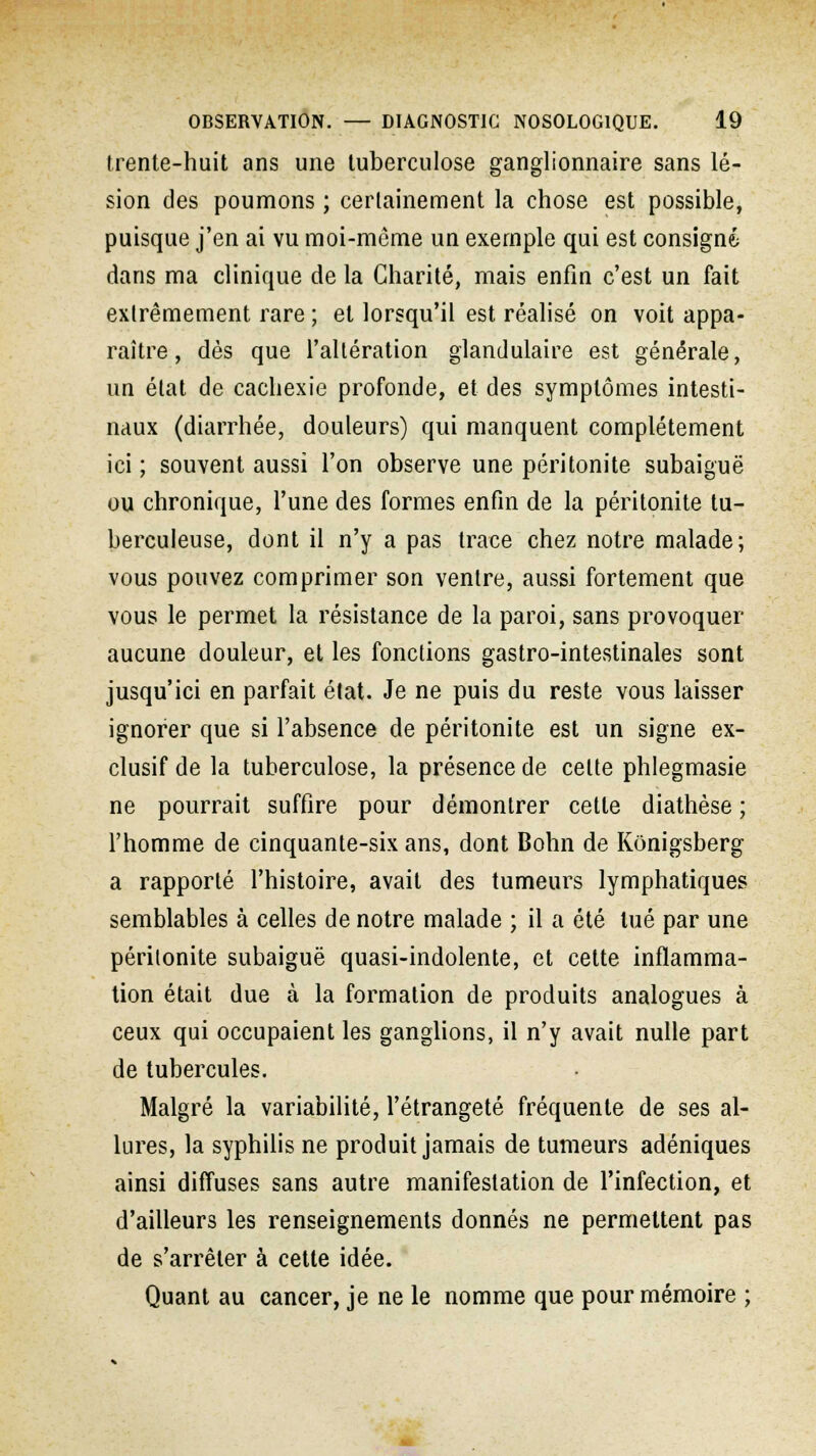 trente-huit ans une tuberculose ganglionnaire sans lé- sion des poumons ; certainement la chose est possible, puisque j'en ai vu moi-même un exemple qui est consigné dans ma clinique de la Charité, mais enfin c'est un fait extrêmement rare ; et lorsqu'il est réalisé on voit appa- raître , dès que l'altération glandulaire est générale, un état de cachexie profonde, et des symptômes intesti- naux (diarrhée, douleurs) qui manquent complètement ici ; souvent aussi l'on observe une péritonite subaiguë ou chronique, l'une des formes enfin de la péritonite tu- berculeuse, dont il n'y a pas trace chez notre malade; vous pouvez comprimer son ventre, aussi fortement que vous le permet la résistance de la paroi, sans provoquer aucune douleur, et les fonctions gastro-intestinales sont jusqu'ici en parfait état. Je ne puis du reste vous laisser ignorer que si l'absence de péritonite est un signe ex- clusif de la tuberculose, la présence de cette phlegmasie ne pourrait suffire pour démontrer cette diathèse ; l'homme de cinquante-six ans, dont Bohn de Konigsberg a rapporté l'histoire, avait des tumeurs lymphatiques semblables à celles de notre malade ; il a été tué par une péritonite subaiguë quasi-indolente, et cette inflamma- tion était due à la formation de produits analogues à ceux qui occupaient les ganglions, il n'y avait nulle part de tubercules. Malgré la variabilité, l'étrangeté fréquente de ses al- lures, la syphilis ne produit jamais de tumeurs adéniques ainsi diffuses sans autre manifestation de l'infection, et d'ailleurs les renseignements donnés ne permettent pas de s'arrêter à cette idée. Quant au cancer, je ne le nomme que pour mémoire ;
