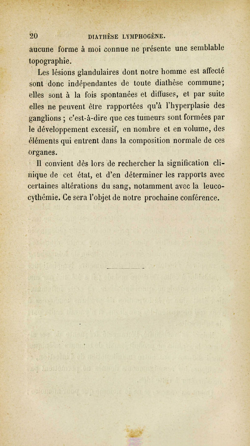 aucune forme à moi connue ne présente une semblable topographie. Les lésions glandulaires dont notre homme est affecté sont donc indépendantes de toute diathèse commune; elles sont à la fois spontanées et diffuses, et par suite elles ne peuvent êlre rapportées qu'à l'hyperplasie des ganglions ; c'est-à-dire que ces tumeurs sont formées par le développement excessif, en nombre et en volume, des éléments qui entrent dans la composition normale de ces organes. Il convient dès lors de rechercher la signification cli- nique de cet état, et d'en déterminer les rapports avec certaines altérations du sang, notamment avec la leuco- cythémie. Ce sera l'objet de notre prochaine conférence.