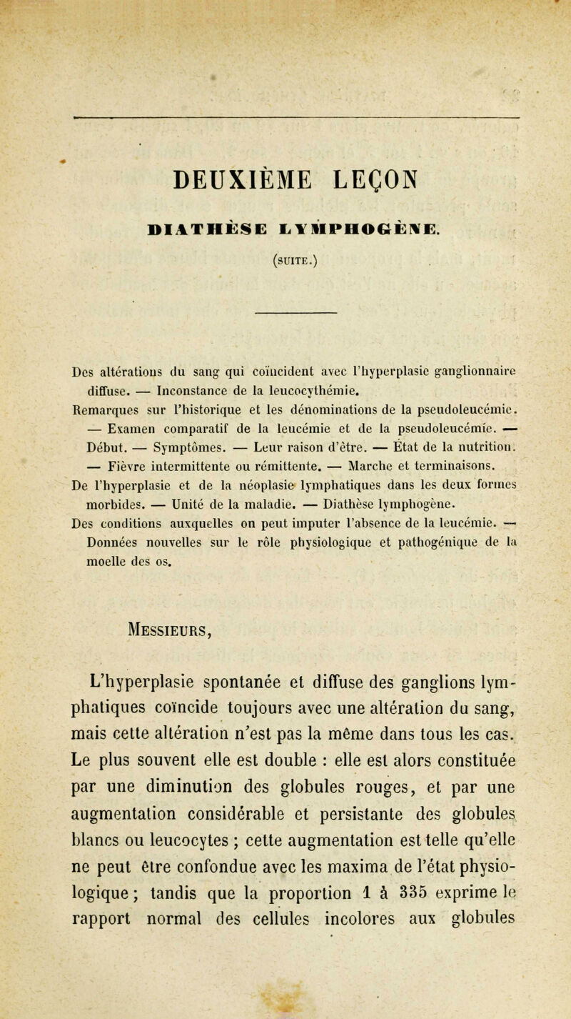 DEUXIÈME LEÇON IM VI III SI L1 1IPHOGÈ1E. (suite.) Des altérations dû sang qui coïncident avec l'hyperplasie ganglionnaire diffuse. — Inconstance de la leucocythémie. Remarques sur l'historique et les dénominations de la pseudoleucémie. — Examen comparatif de la leucémie et de la pseudoleucémie. — Début. — Symptômes. — Leur raison d'être. — État de la nutrition. — Fièvre intermittente ou rémittente. — Marche et terminaisons. De l'hyperplasie et de la néoplasie lymphatiques dans les deux formes morbides. — Unité de la maladie. — Diathèse lymphogène. Des conditions auxquelles on peut imputer l'absence de la leucémie. — Données nouvelles sur le rôle physiologique et pathogénique de l;i moelle des os. Messieurs, L'hyperplasie spontanée et diffuse des ganglions lym- phatiques coïncide toujours avec une altération du sang, mais cette altération n'est pas la même dans tous les cas. Le plus souvent elle est double : elle est alors constituée par une diminution des globules rouges, et par une augmentation considérable et persistante des globules blancs ou leucocytes ; cette augmentation est telle qu'elle ne peut être confondue avec les maxima de l'état physio- logique ; tandis que la proportion 1 à 335 exprime le rapport normal des cellules incolores aux globules