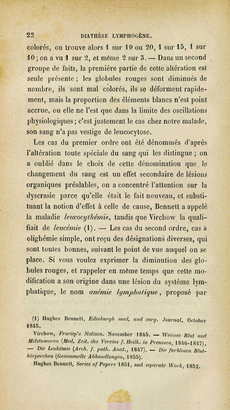 colorés, on trouve alors 1 sur 19 ou 20, 1 sur 15, 1 sur 10 ; on a vu 1 sur 2, et môme 2 sur 3. — Dans un second groupe de faits, la première partie de cette altération est seule présente ; les globules rouges sont diminués de nombre, ils sont mal colorés, ils se déforment rapide- ment, mais la proportion des éléments blancs n'est point accrue, ou elle ne l'est que dans la limite des oscillations physiologiques; c'est justement le cas chez notre malade, son sang n'a pas vestige de leucocytose. Les cas du premier ordre ont été dénommés d'après l'altération toute spéciale du sang qui les distingue ; on a oublié dans le choix de cette dénomination que le changement du sang est un effet secondaire de lésions organiques préalables, on a concentré l'attention sur la dyscrasie parce qu'elle était le fait nouveau, et substi- tuant la notion d'effet à celle de cause, Bennelt a appelé la maladie leucocythémie, tandis que Virchow la quali- fiait de leucémie (1). — Les cas du second ordre, cas à olighémie simple, ont reçu des désignations diverses, qui sont toutes bonnes, suivant le point de vue auquel on se place. Si vous voulez exprimer la diminution des glo- bules rouges, et rappeler en môme temps que cette mo- dification a son origine dans une lésion du système lym- phatique, le nom anémie lymphatique, proposé par (1) Hughes Bennett, Edinburgh med. and surg. Journal. October 1845. Virchow, Froriep's Notizen. November 1845. — Weisses Blut und Milztumoren {Med. Zeit. des Vereins f.Heilk. in Preussen, 1846-1847). — Die Leukamie (Arch. f. path. Anat., 1847). — Die farblosen Blut- kbrperchen (Gesammelte Abhandlungeu, 1855). Hughes Bennett, Séries of Papers 1851, and separate Work, 1852.