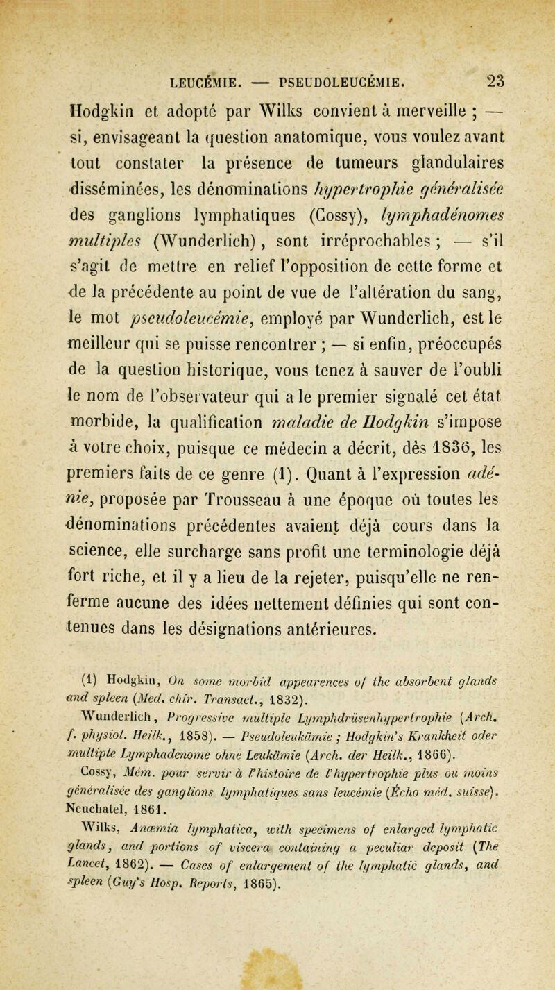 Hodgkiti et adopté par Wilks convient à merveille ; — si, envisageant la question anatomique, vous voulez avant tout constater la présence de tumeurs glandulaires disséminées, les dénominations hypertrophie généralisée des ganglions lymphaliques (Cossy), lymphadénomes multiples (Wunderlieh), sont irréprochables ; — s'il s'agit de mettre en relief l'opposition de cette forme et <le la précédente au point de vue de l'altération du sang, le mot pseudoleucémie, employé par Wunderlieh, est le meilleur qui se puisse rencontrer ; — si enfin, préoccupés de la question historique, vous tenez à sauver de l'oubli le nom de l'observateur qui a le premier signalé cet état morbide, la qualification maladie de Eodgkin s'impose à votre choix, puisque ce médecin a décrit, dès 1836, les premiers faits de ce genre (1). Quant à l'expression adé- nie, proposée par Trousseau à une époque où toutes les dénominations précédentes avaient déjà cours dans la science, elle surcharge sans profit une terminologie déjà fort riche, et il y a lieu de la rejeter, puisqu'elle ne ren- ferme aucune des idées nettement définies qui sont con- tenues dans les désignations antérieures. (1) Hodgkiti^, On some morbid appearences of the absorbent glands and spleen (Med. chir. Transact., 1832). Wunderlieh, Progressive multiple Lymphdrùsenhypcrtrophie [Arch. f. physiol. Heilk., 1858). — Pseudoleukamie ; Hodgkin's Krankheit oder multiple Lymphadenome ohne Leukàmie {Arch. der Heilk.. 1866). Cossy, Mém. pour servir à Vhistoire de l hypertrophie plus ou moins généralisée des ganglions lymphatiques sans leucémie (Écho méd. suisse), Neuchatel, 1861. Wilks, Anœmia lymphatica, with spécimens of enlarged lympliatic glands} and portions of viscera coutaining a peculiar deposit (The Lancet, 1862). — Cases of enlargement of the lymphatic glands, and spleen (Guy's Hosp. Reports, 1865).