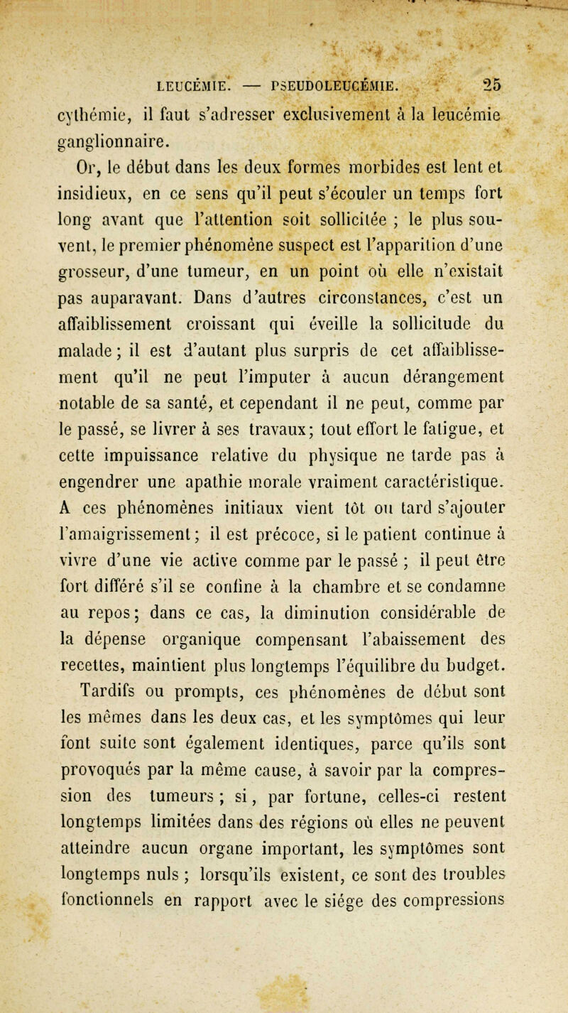 cylhémie, il faut s'adresser exclusivement à la leucémie ganglionnaire. Or, le début dans les deux formes morbides est lent et insidieux, en ce sens qu'il peut s'écouler un temps fort long avant que l'attention soit sollicitée ; le plus sou- vent, le premier phénomène suspect est l'apparition d'une grosseur, d'une tumeur, en un point où elle n'existait pas auparavant. Dans d'autres circonstances, c'est un affaiblissement croissant qui éveille la sollicitude du malade ; il est d'autant plus surpris de cet affaiblisse- ment qu'il ne peut l'imputer à aucun dérangement notable de sa santé, et cependant il ne peut, comme par le passé, se livrer à ses travaux; tout effort le fatigue, et cette impuissance relative du physique ne tarde pas à engendrer une apathie morale vraiment caractéristique. A ces phénomènes initiaux vient tôt ou tard s'ajouter l'amaigrissement; il est précoce, si le patient continue à vivre d'une vie active comme par le passé ; il peut être fort différé s'il se coniine à la chambre et se condamne au repos; dans ce cas, la diminution considérable de la dépense organique compensant l'abaissement des recettes, maintient plus longtemps l'équilibre du budget. Tardifs ou prompts, ces phénomènes de début sont les mêmes dans les deux cas, et les symptômes qui leur font suite sont également identiques, parce qu'ils sont provoqués par la même cause, à savoir par la compres- sion des tumeurs ; si, par fortune, celles-ci restent longtemps limitées dans des régions où elles ne peuvent atteindre aucun organe important, les symptômes sont longtemps nuls ; lorsqu'ils existent, ce sont des troubles fonctionnels en rapport avec le siège des compressions