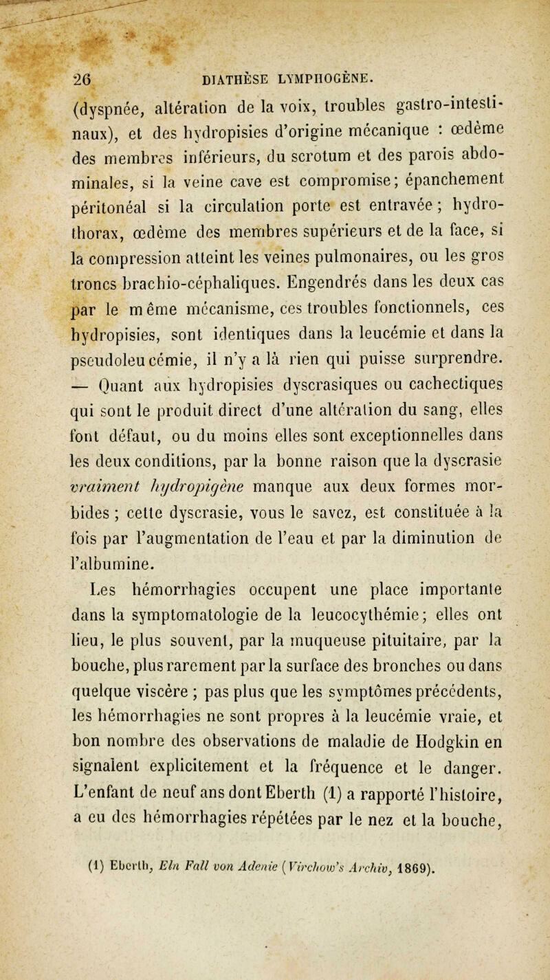 (dyspnée, altération de la voix, troubles gastro-intesti- naux), et des hydropisies d'origine mécanique : œdème des membres inférieurs, du scrotum et des parois abdo- minales, si la veine cave est compromise; épanchement péritonéal si la circulation porte est entravée ; hydro- thorax, œdème des membres supérieurs et de la face, si la compression atteint les veines pulmonaires, ou les gros troncs brachio-céphaliques. Engendrés dans les deux cas par le m ême mécanisme, ces troubles fonctionnels, ces hydropisies, sont identiques dans la leucémie et dans la pseudoleucémie, il n'y a là rien qui puisse surprendre. — Quant aux hydropisies dyscrasiques ou cachectiques qui sont le produit direct d'une altération du sang, elles font défaut, ou du moins elles sont exceptionnelles dans les deux conditions, par la bonne raison que la dyscrasie vraiment hydropigène manque aux deux formes mor- bides ; cette dyscrasie, vous le savez, est constituée à la fois par l'augmentation de l'eau et par la diminution de l'albumine. Les hémorrhagies occupent une place importanle dans la symptomatologie de la leucocythémie; elles ont lieu, le plus souvent, par la muqueuse pituitaire, par la bouche, plus rarement par la surface des bronches ou dans quelque viscère ; pas plus que les symptômes précédents, les hémorrhagies ne sont propres à la leucémie vraie, et bon nombre des observations de maladie de Hodgkin en signalent explicitement et la fréquence et le danger. L'enfant de neuf ans dont Eberth (1) a rapporté l'histoire, a eu des hémorrhagies répétées par le nez et la bouche, (1) Ebcrtli, Eln Fall von Adenie (Virdiow's Archiv, 1869).