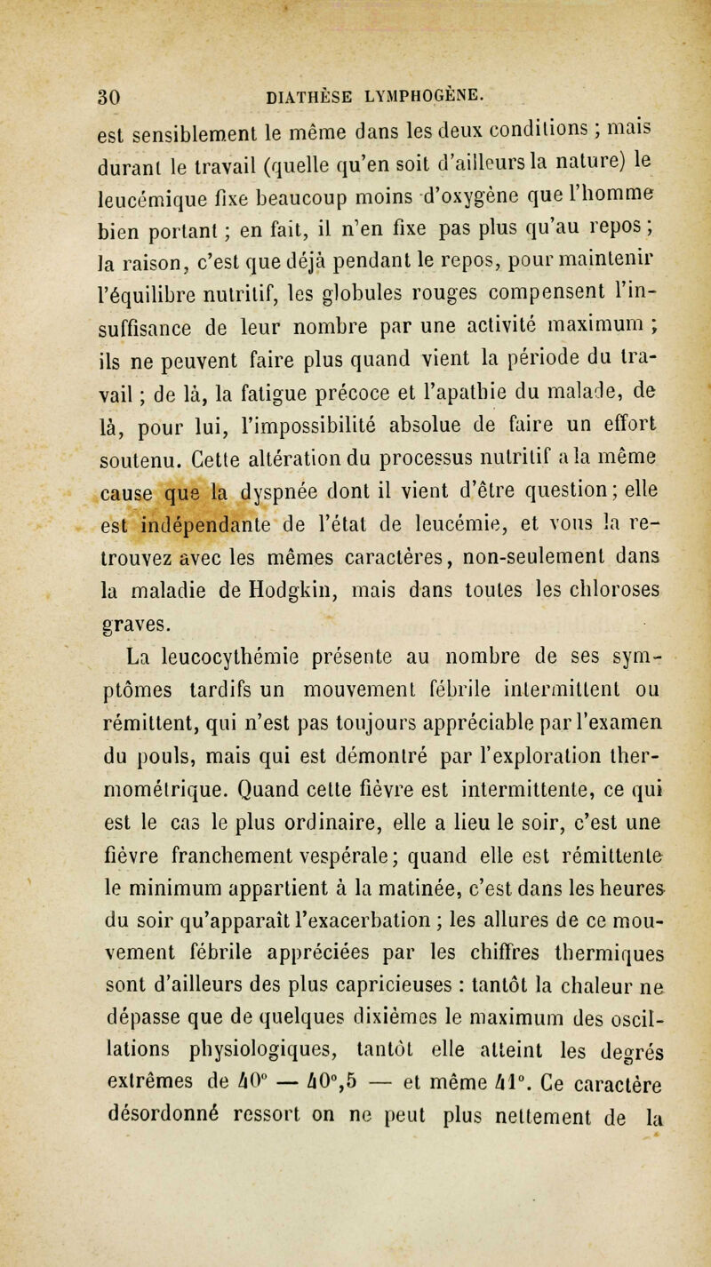 est sensiblement le même dans les deux conditions ; mais durant le travail (quelle qu'en soit d'ailleurs la nature) le leucémique fixe beaucoup moins d'oxygène que l'homme bien portant ; en fait, il n'en fixe pas plus qu'au repos ; la raison, c'est que déjà pendant le repos, pour maintenir l'équilibre nutritif, les globules rouges compensent l'in- suffisance de leur nombre par une activité maximum ; ils ne peuvent faire plus quand vient la période du tra- vail ; de là, la fatigue précoce et l'apathie du malade, de là, pour lui, l'impossibilité absolue de faire un effort soutenu. Cette altération du processus nutritif a la même cause que la dyspnée dont il vient d'être question; elle est indépendante de l'état de leucémie, et vous la re- trouvez avec les mêmes caractères, non-seulement dans la maladie de Hodgkin, mais dans toutes les chloroses graves. La leucocythémie présente au nombre de ses sym- ptômes tardifs un mouvement fébrile intermittent ou rémittent, qui n'est pas toujours appréciable par l'examen du pouls, mais qui est démontré par l'exploration ther- mométrique. Quand cette fièvre est intermittente, ce qui est le cas le plus ordinaire, elle a lieu le soir, c'est une fièvre franchement vespérale ; quand elle est rémittente le minimum appartient à la matinée, c'est dans les heures du soir qu'apparaît l'exacerbation ; les allures de ce mou- vement fébrile appréciées par les chiffres thermiques sont d'ailleurs des plus capricieuses : tantôt la chaleur ne dépasse que de quelques dixièmes le maximum des oscil- lations physiologiques, tantôt elle atteint les degrés extrêmes de 40° — 40°,5 — et même àl°. Ce caractère désordonné ressort on ne peut plus nettement de la