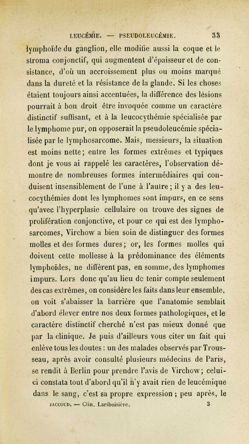 iymphoïde du ganglion, elle modifie aussi la coque et le stroma conjonclif, qui augmentent d'épaisseur et de con- sistance, d'où un accroissement plus ou moins marqué dans la dureté et la résistance de la glande. Si les choses étaient toujours ainsi accentuées, la différence des lésions pourrait à bon droit être invoquée comme un caractère distinctif suffisant, et à la leucocythémie spécialisée par le lymphome pur, on opposerait la pseudoleucémie spécia- lisée par le lymphosarcome. Mais, messieurs, la situation est moins nette; entre les formes extrêmes et typiques dont je vous ai rappelé les caractères, l'observation dé- montre de nombreuses formes intermédiaires qui con- duisent insensiblement de l'une à l'autre ; il y a des leu- cocylhémies dont les lymphomes sont impurs, en ce sens qu'avec l'hyperplasie cellulaire on trouve des signes de prolifération conjonctive, et pour ce qui est des lympho- sarcomes, Vircbow a bien soin de distinguer des formes molles et des formes dures; or, les formes molles qui doivent cette mollesse à la prédominance des éléments lymphoïdes, ne diffèrent pas, en somme, des lymphomes impurs. Lors donc qu'au lieu de tenir compte seulement des cas extrêmes, on considère les faits dans leur ensemble, on voit s'abaisser la barrière que l'anatomie semblait d'abord élever entre nos deux formes pathologiques, et le caractère distinctif cherché n'est pas mieux donné que par la clinique. Je puis d'ailleurs vous citer un fait qui enlève tous les doutes : un des malades observés par Trous- seau, après avoir consulté plusieurs médecins de Paris, se rendit à Berlin pour prendre l'avis de Virchow; celui- ci constata tout d'abord qu'il n'y avait rien de leucémique dans le sang, c'est sa propre expression ; peu après, le jaccoud. — Clin. Lariboisière. 3