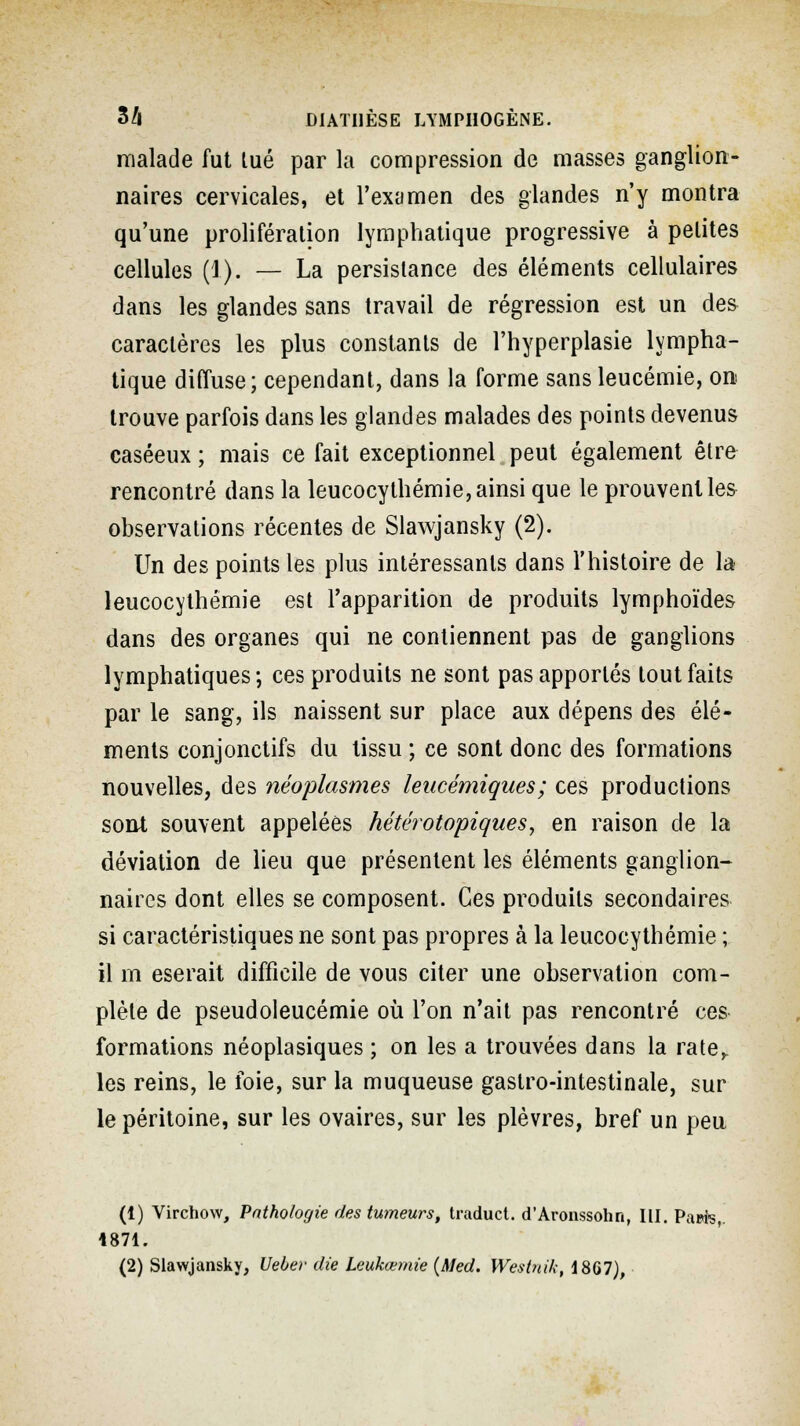 malade fut lue par la compression de masses ganglion- naires cervicales, et l'examen des glandes n'y montra qu'une prolifération lymphatique progressive à petites cellules (1). — La persistance des éléments cellulaires dans les glandes sans travail de régression est un des caractères les plus constants de l'hyperplasie lympha- tique diffuse; cependant, dans la forme sans leucémie, on trouve parfois dans les glandes malades des points devenus caséeux ; mais ce fait exceptionnel peut également être rencontré dans la leucocythémie, ainsi que le prouvent les observations récentes de Slawjansky (2). Un des points les plus intéressants dans l'histoire de la leucocythémie est l'apparition de produits lymphoïdes dans des organes qui ne contiennent pas de ganglions lymphatiques; ces produits ne sont pas apportés tout faits par le sang, ils naissent sur place aux dépens des élé- ments conjonctifs du tissu ; ce sont donc des formations nouvelles, des néoplasmes leucémiques; ces productions sont souvent appelées hétérotopiques, en raison de la déviation de lieu que présentent les éléments ganglion- naires dont elles se composent. Ces produits secondaires si caractéristiques ne sont pas propres à la leucocythémie ; il m eserait difficile de vous citer une observation com- plète de pseudoleucémie où l'on n'ait pas rencontré ces formations néoplasiques ; on les a trouvées dans la rate,. les reins, le foie, sur la muqueuse gastro-intestinale, sur le péritoine, sur les ovaires, sur les plèvres, bref un peu (1) Virchow, Pathologie des tumeurs, traduct. d'Aronssohn, III. Paris,. 1871. (2) Slawjansky, Ueber die Leukœmie (Med. Westnik, 1867),