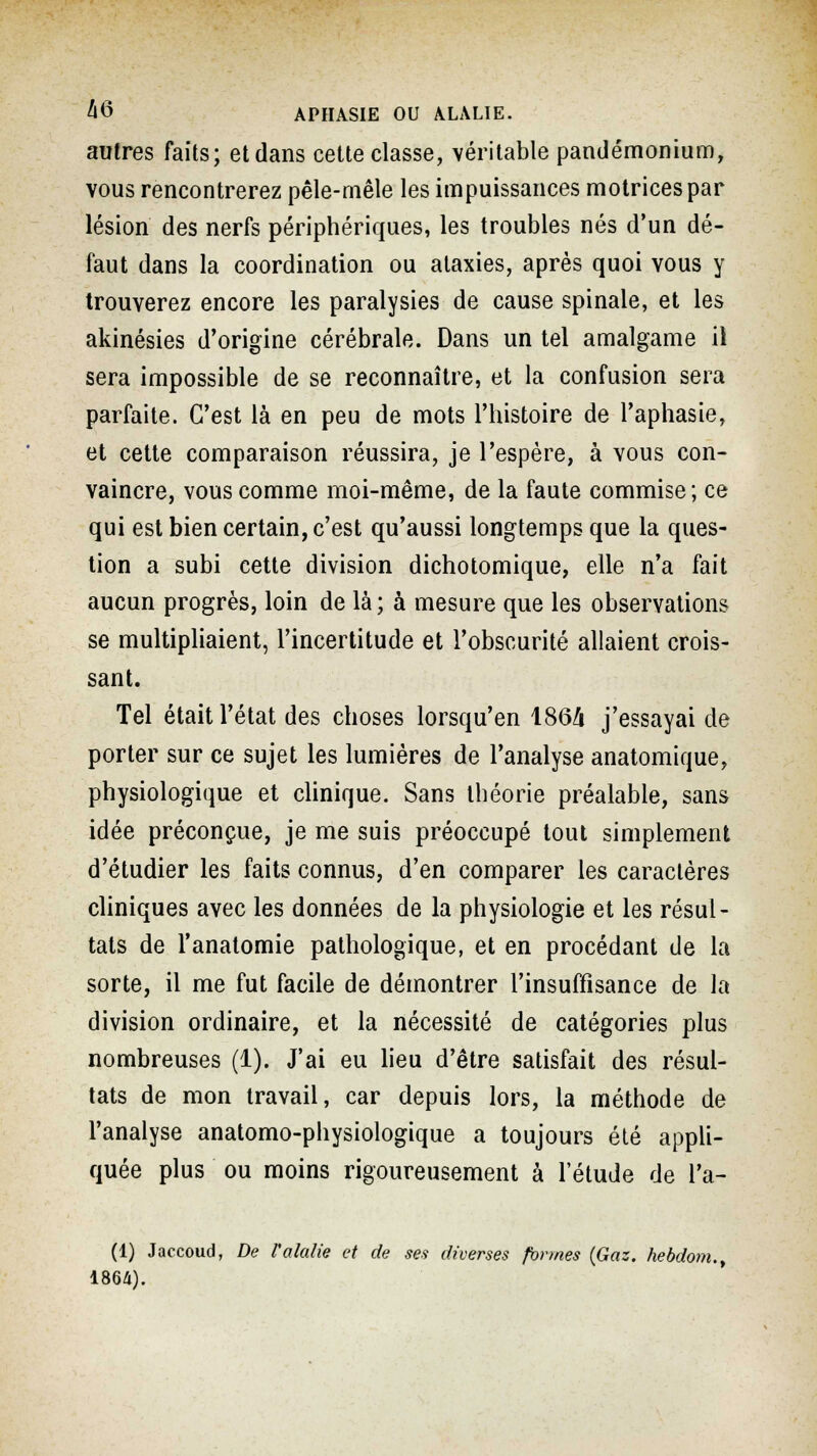 autres faits; et dans cette classe, véritable pandémonium, vous rencontrerez pêle-mêle les impuissances motrices par lésion des nerfs périphériques, les troubles nés d'un dé- faut dans la coordination ou ataxies, après quoi vous y trouverez encore les paralysies de cause spinale, et les akinésies d'origine cérébrale. Dans un tel amalgame il sera impossible de se reconnaître, et la confusion sera parfaite. C'est là en peu de mots l'histoire de l'aphasie, et cette comparaison réussira, je l'espère, à vous con- vaincre, vous comme moi-même, de la faute commise ; ce qui est bien certain, c'est qu'aussi longtemps que la ques- tion a subi cette division dichotomique, elle n'a fait aucun progrès, loin de là; à mesure que les observations se multipliaient, l'incertitude et l'obscurité allaient crois- sant. Tel était l'état des choses lorsqu'en 1864 j'essayai de porter sur ce sujet les lumières de l'analyse anatomique, physiologique et clinique. Sans théorie préalable, sans idée préconçue, je me suis préoccupé tout simplement d'étudier les faits connus, d'en comparer les caractères cliniques avec les données de la physiologie et les résul- tats de l'analomie pathologique, et en procédant de la sorte, il me fut facile de démontrer l'insuffisance de la division ordinaire, et la nécessité de catégories plus nombreuses (1). J'ai eu lieu d'être satisfait des résul- tats de mon travail, car depuis lors, la méthode de l'analyse anatomo-physiologique a toujours été appli- quée plus ou moins rigoureusement à l'étude de l'a- (1) Jaccoud, De Valalie et de ses diverses formes (Gaz. hebdom.y 1864).