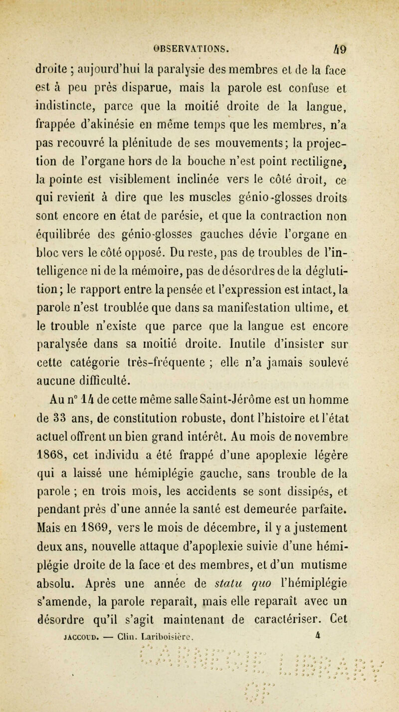 droite ; aujourd'hui la paralysie des membres el de la face est à peu près disparue, mais la parole est confuse et indistincte, parce que la moitié droite de la langue, frappée d'akinésie en même temps que les membres, n'a pas recouvré la plénitude de ses mouvements; la projec- tion de l'organe hors de la bouche n'est point rectiligne, la pointe est visiblement inclinée vers le côté droit, ce qui revient à dire que les muscles génio-glosses droits sont encore en état de parésie, et que la contraction non équilibrée des génio-glosses gauches dévie l'organe en bloc vers le côté opposé. Du reste, pas de troubles de l'in- telligence ni de la mémoire, pas de désordres de la dégluti- tion ; le rapport entre la pensée et l'expression est intact, la parole n'est troublée que dans sa manifestation ultime, et le trouble n'existe que parce que la langue est encore paralysée dans sa moitié droite. Inutile d'insister sur cette catégorie très-fréquente ; elle n'a jamais soulevé aucune difficulté. Au n° lli de cette même salle Saint-Jérôme est un homme de 33 ans, de constitution robuste, dont l'histoire et l'état actuel offrent un bien grand intérêt. Au mois de novembre 1868, cet individu a été frappé d'une apoplexie légère qui a laissé une hémiplégie gauche, sans trouble de la parole ; en trois mois, les accidents se sont dissipés, et pendant près d'une année la santé est demeurée parfaite. Mais en 1869, vers le mois de décembre, il y ajustement deux ans, nouvelle attaque d'apoplexie suivie d'une hémi- plégie droite de la face et des membres, et d'un mutisme absolu. Après une année de statu quo l'hémiplégie s'amende, la parole reparaît, mais elle reparaît avec un désordre qu'il s'agit maintenant de caractériser. Cet jaccol'd. — Clin. Lariboisière. 4