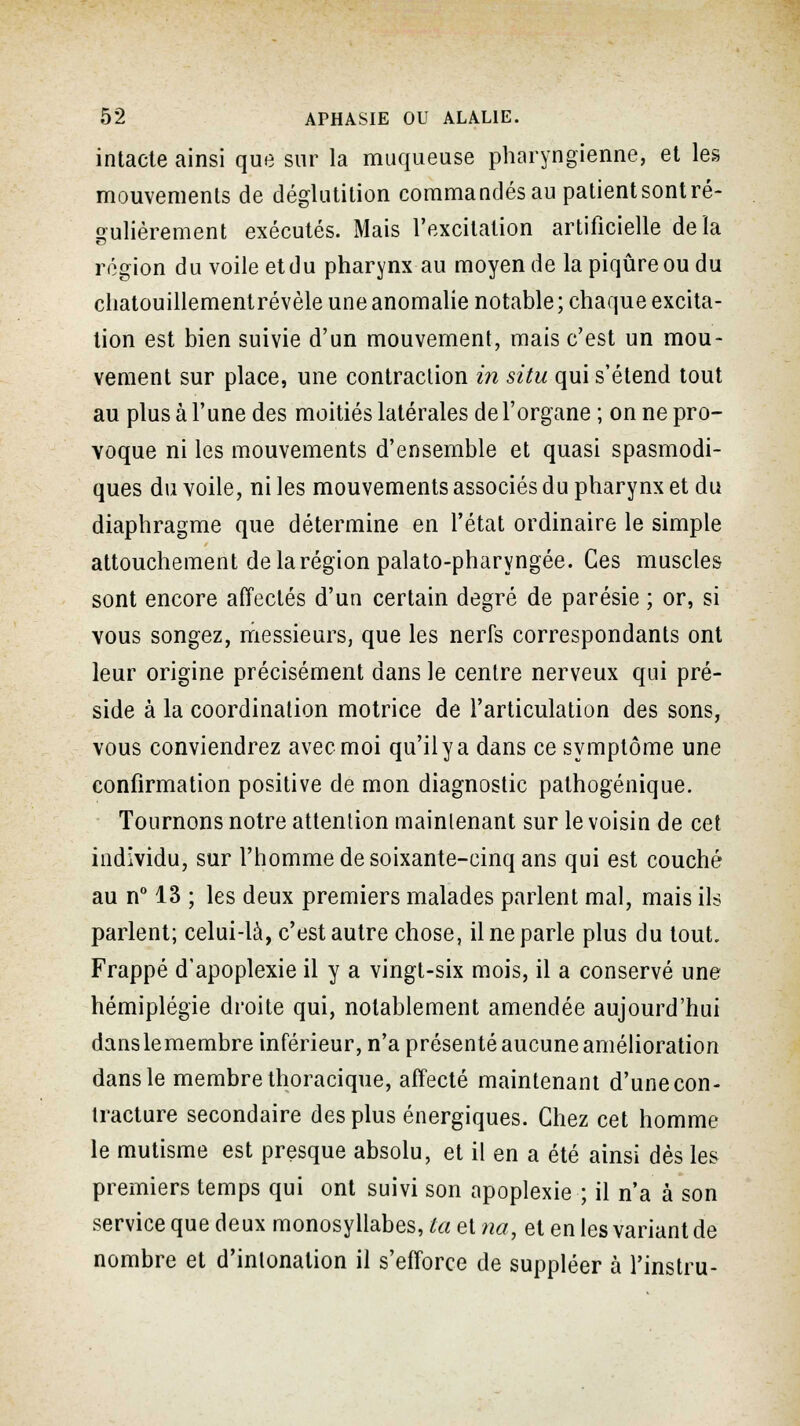 intacte ainsi que sur la muqueuse pharyngienne, et les mouvements de déglutition commandés au patient sont ré- gulièrement exécutés. Mais l'excitation artificielle delà région du voile etdu pharynx au moyen de la piqûre ou du chatouillement révèle une anomalie notable; chaque excita- lion est bien suivie d'un mouvement, mais c'est un mou- vement sur place, une contraction in situ qui s'étend tout au plus à l'une des moitiés latérales de l'organe ; on ne pro- voque ni les mouvements d'ensemble et quasi spasmodi- ques du voile, ni les mouvements associés du pharynx et du diaphragme que détermine en l'état ordinaire le simple attouchement de la région palato-pharyngée. Ces muscles sont encore affectés d'un certain degré de parésie ; or, si vous songez, messieurs, que les nerfs correspondants ont leur origine précisément dans le centre nerveux qui pré- side à la coordination motrice de l'articulation des sons, vous conviendrez avec moi qu'il y a dans ce symptôme une confirmation positive de mon diagnostic pathogénique. Tournons notre attention maintenant sur le voisin de cet individu, sur l'homme de soixante-cinq ans qui est couché au n° 13 ; les deux premiers malades parlent mal, mais ils parlent; celui-là, c'est autre chose, il ne parle plus du tout. Frappé d'apoplexie il y a vingt-six mois, il a conservé une hémiplégie droite qui, notablement amendée aujourd'hui danslemembre inférieur, n'a présenté aucune amélioration dans le membre thoracique, affecté maintenant d'une con- tracture secondaire des plus énergiques. Chez cet homme le mutisme est presque absolu, et il en a été ainsi dès les premiers temps qui ont suivi son apoplexie ; il n'a à son service que deux monosyllabes, ta et na, et en les variant de nombre et d'intonation il s'efforce de suppléer à l'instru-