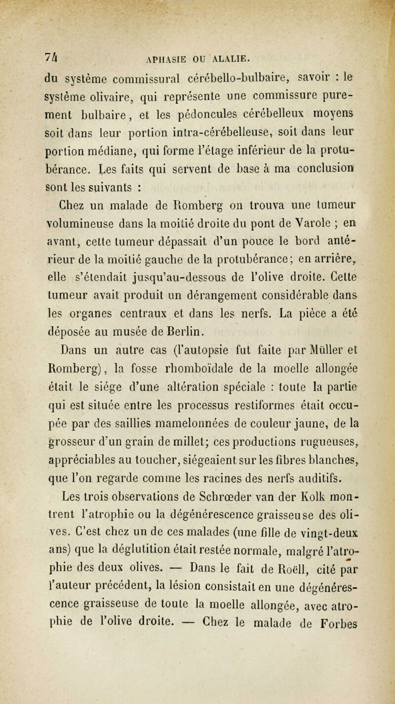 du système commissural cérébello-bulbaire, savoir : le système olivaire, qui représente une commissure pure- ment bulbaire, et les pédoncules cérébelleux moyens soit dans leur portion intra-cérébelleuse, soit dans leur portion médiane, qui forme l'étage inférieur de la protu- bérance. Les faits qui servent de base à ma conclusion sont les suivants : Chez un malade de Romberg on trouva une tumeur volumineuse dans la moitié droite du pont de Varole ; en avant, cette tumeur dépassait d'un pouce le bord anté- rieur de la moitié gauche de la protubérance; en arrière, elle s'étendait jusqu'au-dessous de l'olive droite. Cette tumeur avait produit un dérangement considérable dans les organes centraux et dans les nerfs. La pièce a été déposée au musée de Berlin. Dans un autre cas (l'autopsie fut faite par Millier et Romberg), la fosse rhomboïdale de la moelle allongée était le siège d'une altération spéciale : toute la partie qui est située entre les processus restiformes était occu- pée par des saillies mamelonnées de couleur jaune, de la grosseur d'un grain de millet; ces productions rugueuses, appréciables au toucher, siégeaient sur les fibres blanches, que l'on regarde comme les racines des nerfs auditifs. Les trois observations de Schrœder van der Kolk mon- trent l'atrophie ou la dégénérescence graisseuse des oli- ves. C'est chez un de ces malades (une fille de vingt-deux ans) que la déglutition était restée normale, malgré l'atro- phie des deux olives. — Dans le fait de Roëll, cité par l'auteur précédent, la lésion consistait en une dégénéres- cence graisseuse de toute la moelle allongée, avec atro- phie de l'olive droite. — Chez le malade de Forbes