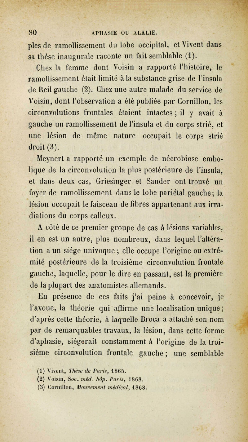 pies de ramollissement du lobe occipital, et Vivent dans sa thèse inaugurale raconte un fait semblable (1). Chez la femme dont Voisin a rapporté l'histoire, le ramollissement était limité à la substance grise de l'insula de Reil gauche (2). Chez une autre malade du service de Voisin, dont l'observation a été publiée par Cornillon, les circonvolutions frontales étaient intactes ; il y avait à gauche un ramollissement de l'insula et du corps strié, et une lésion de même nature occupait le corps strié droit (3). Meynert a rapporté un exemple de nécrobiose embo- lique de la circonvolution la plus postérieure de l'insula, et dans deux cas, Griesinger et Sander ont trouvé un foyer de ramollissement dans le lobe pariétal gauche; la lésion occupait le faisceau défibres appartenant aux irra- diations du corps calleux. A côté de ce premier groupe de cas à lésions variables, il en est un autre, plus nombreux, dans lequel l'altéra- tion a un siège univoque ; elle occupe l'origine ou extré- mité postérieure de la troisième circonvolution frontale gauche, laquelle, pour le dire en passant, est la première de la plupart des anatomistes allemands. En présence de ces faits j'ai peine à concevoir, je l'avoue, la théorie qui affirme une localisation unique ; d'après celte théorie, à laquelle Broca a attaché son nom par de remarquables travaux, la lésion, dans cette forme d'aphasie, siégerait constamment à l'origine de la troi- sième circonvolution frontale gauche; une semblable (1) Vivent, Thèse de Paris, 1865. (2) Voisin, Soc. méd. hôp. Paris, 1868. (3) Cornillon, Mouvement médical, 1868.