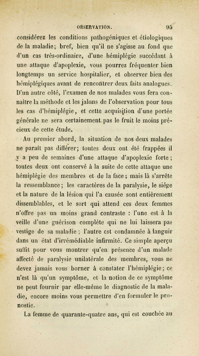 considérez les conditions pathogéniques et éliologiques de la maladie; bref, bien qu'il ne s'agisse au fond que d'un cas très-ordinaire, d'une hémiplégie succédant à une attaque d'apoplexie, vous pourrez fréquenter bien longtemps un service hospitalier, et observer bien des hémiplégiques avant de rencontrer deux faits analogues. D'un autre côté, l'examen de nos malades vous fera con- naître la méthode et les jalons de l'observation pour tous les cas d'hémiplégie, et cette acquisition d'une portée générale ne sera certainement pas le fruit le moins pré- cieux de cette étude. Au premier abord, la situation de nos deux malades ne parait pas différer; toutes deux ont été frappées il y a peu de semaines d'une attaque d'apoplexie forte ; toutes deux ont conservé à la suite de cette attaque une hémiplégie des membres et de la face ; mais là s'arrête la ressemblance; les caractères de la paralysie, le siège et la nature de la lésion qui l'a causée sont entièrement dissemblables, et le sort qui attend ces deux femmes n'offre pas un moins grand contraste : l'une est à la veille d'une guérison complète qui ne lui laissera pas vestige de sa maladie ; l'autre est condamnée à languir dans un état d'irrémédiable infirmité. Ce simple aperçu suffit pour vous montrer qu'en présence d'un malade affecté de paralysie unilatérale des membres, vous ne devez jamais vous borner à constater l'hémiplégie; ce n'est là qu'un symptôme, et la notion de ce symptôme ne peut fournir par elle-même le diagnostic de la mala- die, encore moins vous permettre d'en formuler le pro- nostic. La femme de quarante-quatre ans, qui est couchée au