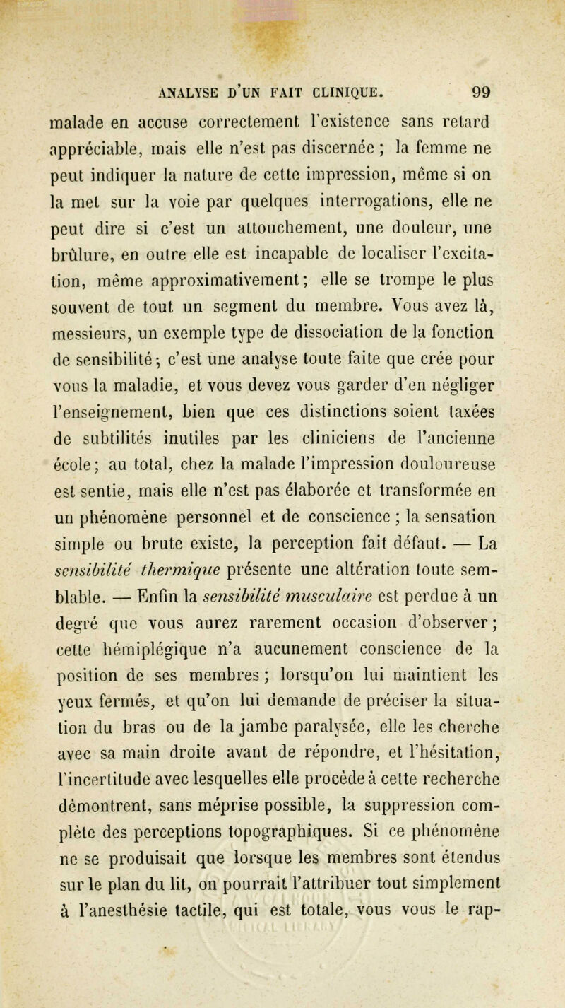 malade en accuse correctement l'existence sans retard appréciable, mais elle n'est pas discernée ; la femme ne peut indiquer la nature de cette impression, même si on la met sur la voie par quelques interrogations, elle ne peut dire si c'est un attouchement, une douleur, une brûlure, en outre elle est incapable de localiser l'excita- tion, même approximativement ; elle se trompe le plus souvent de tout un segment du membre. Vous avez là, messieurs, un exemple type de dissociation de la fonction de sensibilité-, c'est une analyse toute faite que crée pour vous la maladie, et vous devez vous garder d'en négliger l'enseignement, bien que ces distinctions soient taxées de subtilités inutiles par les cliniciens de l'ancienne école; au total, chez la malade l'impression douloureuse est sentie, mais elle n'est pas élaborée et transformée en un phénomène personnel et de conscience ; la sensation simple ou brute existe, la perception fait défaut. — La sensibilité thermique présente une altération toute sem- blable. — Enfin la sensibilité musculaire est perdue à un degré que vous aurez rarement occasion d'observer; cette hémiplégique n'a aucunement conscience de la position de ses membres ; lorsqu'on lui maintient les yeux fermés, et qu'on lui demande de préciser la situa- tion du bras ou de la jambe paralysée, elle les cherche avec sa main droite avant de répondre, et l'hésitation, l'incertitude avec lesquelles elle procède à celte recherche démontrent, sans méprise possible, la suppression com- plète des perceptions topographiques. Si ce phénomène ne se produisait que lorsque les membres sont étendus sur le plan du lit, on pourrait l'attribuer tout simplement à l'anesthésie tactile, qui est totale, vous vous le rap-