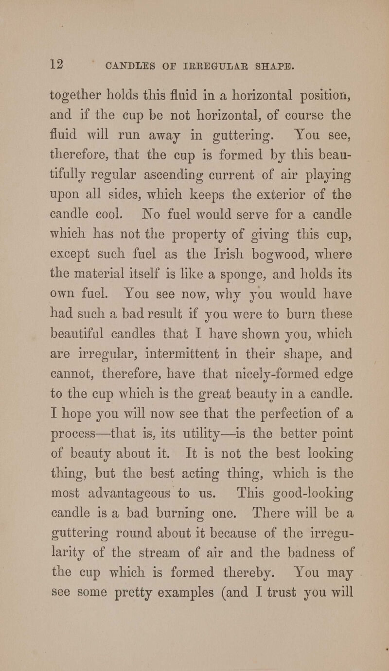 together holds this fluid in a horizontal position, and if the cup be not horizontal, of course the fluid will run away in guttering. You see, therefore, that the cup is formed by this beau- tifully regular ascending current of air playing upon all sides, which keeps the exterior of the candle cool. 'No fuel would serve for a candle which has not the property of giving this cup, except such fuel as the Irish bogwood, where the material itself is like a sponge, and holds its own fuel. You see now, why you would have had such a bad result if you were to burn these beautiful candles that I have shown you, which are irregular, intermittent in their shape, and cannot, therefore, have that nicely-formed edge to the cup which is the great beauty in a candle. I hope you will now see that the perfection of a process—that is, its utility—is the better point of beautv about it. It is not the best looking thing, but the best acting thing, which is the most advantageous to us. This good-looking candle is a bad burning one. There will be a guttering round about it because of the irregu- larity of the stream of air and the badness of the cup which is formed thereby. You may see some pretty examples (and I trust you will