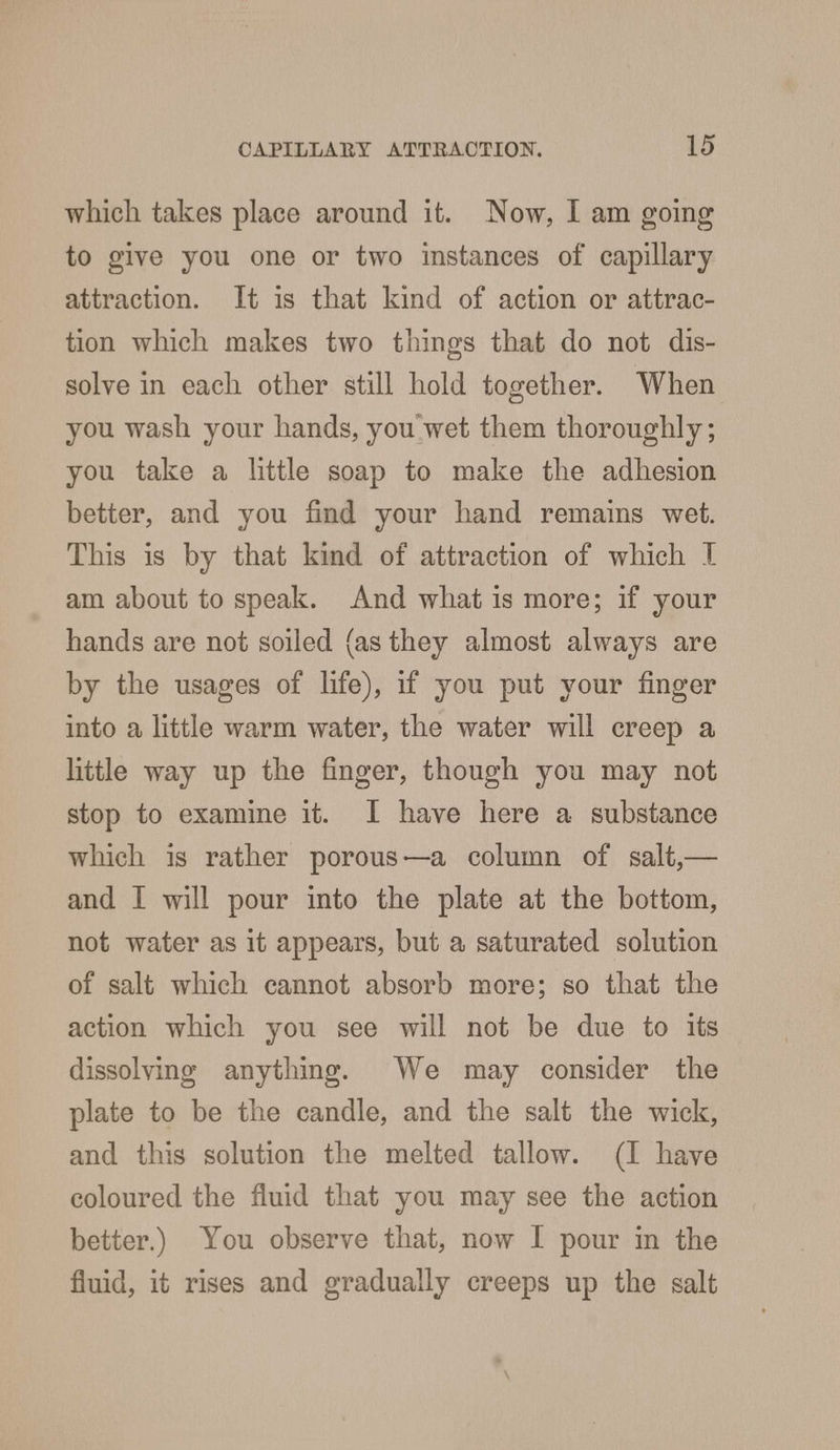 which takes place around it. Now, I am going to give you one or two instances of capillary attraction. It is that kind of action or attrac- tion which makes two things that do not dis- solve in each other still hold together. When you wash your hands, you wet them thoroughly; you take a little soap to make the adhesion better, and you find your hand remains wet. This is by that kind of attraction of which I am about to speak. And what is more; if your hands are not soiled (as they almost always are by the usages of life), if you put your finger into a little warm water, the water will creep a little way up the finger, though you may not stop to examine it. I have here a substance which is rather porous—a column of salt,— and I will pour into the plate at the bottom, not water as it appears, but a saturated solution of salt which cannot absorb more; so that the action which you see will not be due to its dissolving anything. We may consider the plate to be the candle, and the salt the wick, and this solution the melted tallow. (I have coloured the fluid that you may see the action better.) You observe that, now I pour in the fluid, it rises and gradually creeps up the salt