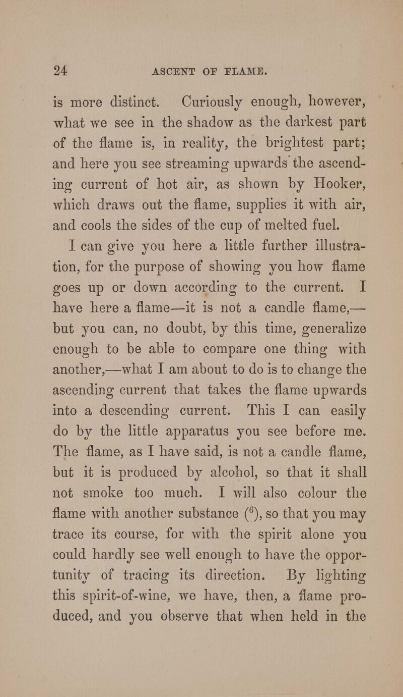 is more distinct. Curiously enough, however, what we see in the shadow as the darkest part of the flame is, in reality, the brightest part; and here you see streaming upwards the ascend- ing current of hot air, as shown by Hooker, which draws out the flame, supplies it with air, and cools the sides of the cup of melted fuel. I can give you here a little further illustra- tion, for the purpose of showing you how flame goes up or down according to the current. I have here a flame—it is not a candle flame,— but you can, no doubt, by this time, generalize enough to be able to compare one thing with another,—what I am about to do is to change the ascending current that takes the flame upwards into a descending current. This I can easily do by the little apparatus you see before me. The flame, as I have said, is not a candle flame, but it is produced by alcohol, so that it shall not smoke too much. I will also colour the flame with another substance (6), so that you may trace its course, for with the spirit alone you could hardly see well enough to have the oppor- tunity of tracing its direction. By lighting this spirit-of-wine, we have, then, a flame pro- duced, and you observe that when held in the