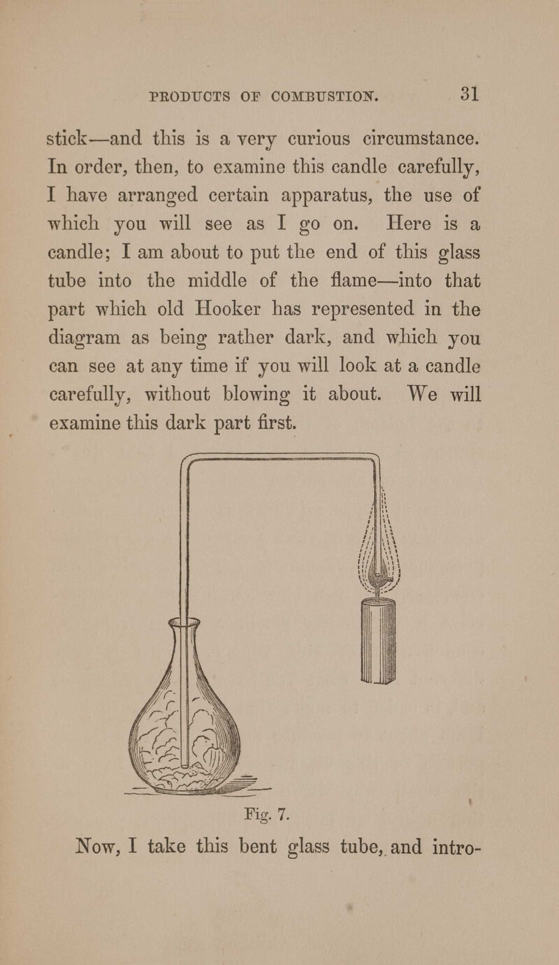 stick—and this is a very curious circumstance. In order, then, to examine this candle carefully, I have arranged certain apparatus, the use of which you will see as I go on. Here is a candle; I am about to put the end of this glass tube into the middle of the flame—into that part which old Hooker has represented in the diagram as being rather dark, and which you can see at any time if you will look at a candle carefully, without blowing it about. We will examine this dark part first. Fig. 7. Now, I take this bent glass tube,, and intro-