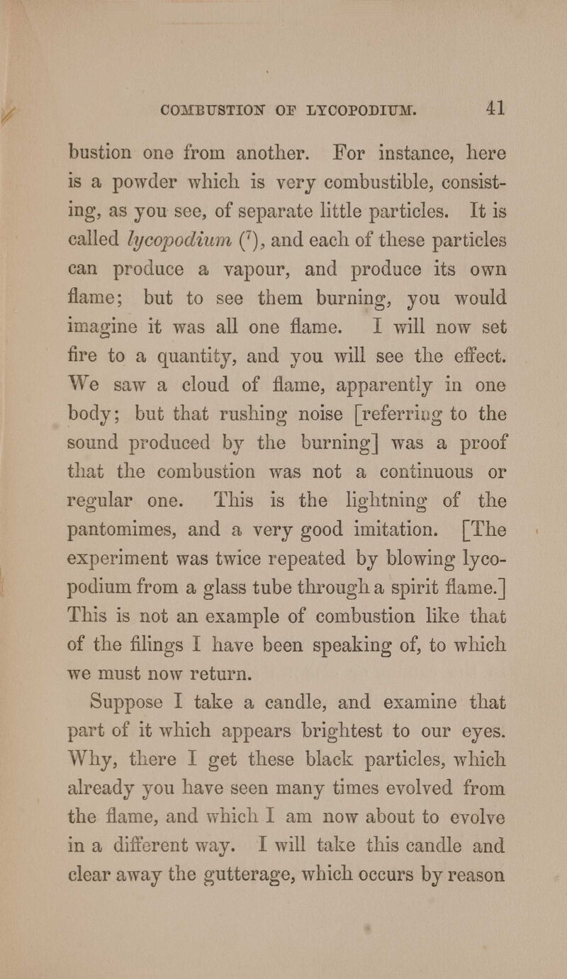 bustion one from another. For instance, here is a powder which is very combustible, consist- ing, as you see, of separate little particles. It is called lycopodium (7), and each of these particles can produce a vapour, and produce its own flame; but to see them burning, you would imagine it was all one flame. I will now set fire to a quantity, and you will see the effect. We saw a cloud of flame, apparently in one body; but that rushing noise [referring to the sound produced by the burning] was a proof that the combustion was not a continuous or regular one. This is the lightning of the pantomimes, and a very good imitation. [The experiment was twice repeated by blowing lyco- podium from a glass tube through a spirit flame.] This is not an example of combustion like that of the filings I have been speaking of, to which we must now return. Suppose I take a candle, and examine that part of it which appears brightest to our eyes. Why, there I get these black particles, which already you have seen many times evolved from the flame, and which I am now about to evolve in a different way. I will take this candle and clear away the gutterage, which occurs by reason