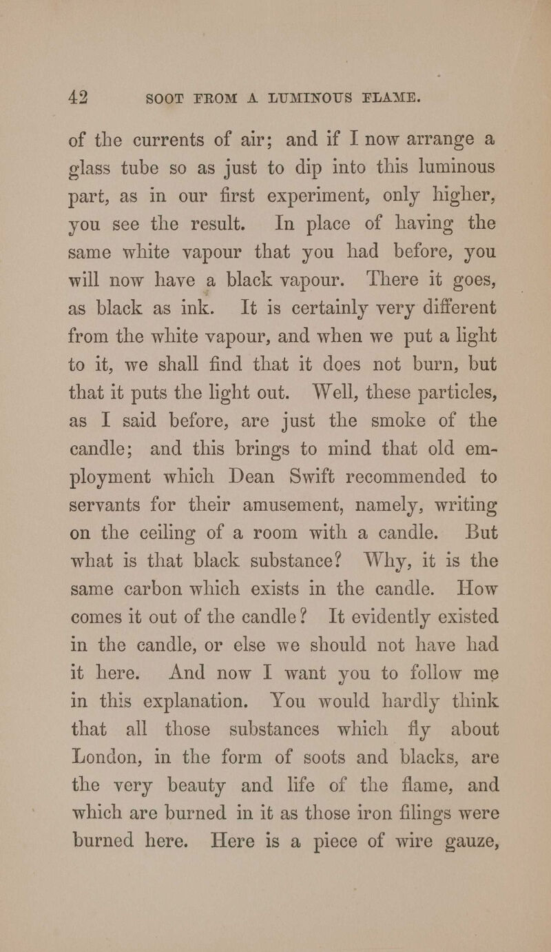 of the currents of air; and if I now arrange a glass tube so as just to dip into this luminous part, as in our first experiment, only higher, you see the result. In place of having the same white vapour that you had before, you will now have a black vapour. There it goes, as black as ink. It is certainly very different from the white vapour, and when we put a light to it, we shall find that it does not burn, but that it puts the light out. Well, these particles, as I said before, are just the smoke of the candle; and this brings to mind that old em- ployment which Dean Swift recommended to servants for their amusement, namely, writing on the ceiling of a room with a candle. But what is that black substance? Why, it is the same carbon which exists in the candle. How comes it out of the candle ? It evidently existed in the candle, or else we should not have had it here. And now I want you to follow me in this explanation. You would hardly think that all those substances which fly about London, in the form of soots and blacks, are the very beauty and life of the flame, and which are burned in it as those iron filings were burned here. Here is a piece of wire gauze,