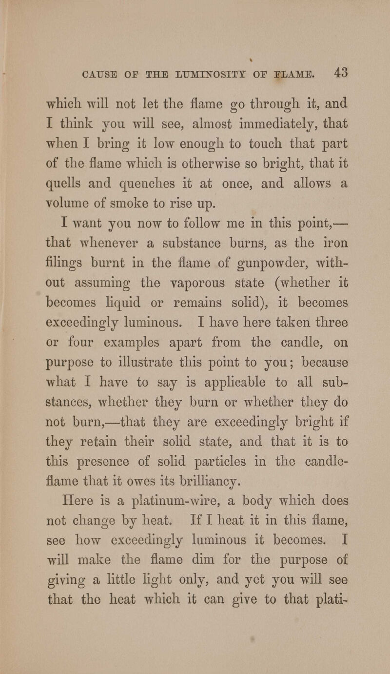 which will not let the flame go through it, and I think you will see, almost immediately, that when I bring it low enough to touch that part of the flame which is otherwise so bright, that it quells and quenches it at once, and allows a volume of smoke to rise up. I want you now to follow me in this point,— that whenever a substance burns, as the iron filings burnt in the flame of gunpowder, with- out assuming the vaporous state (whether it becomes liquid or remains solid), it becomes exceedingly luminous. I have here taken three or four examples apart from the candle, on purpose to illustrate this point to you; because what I have to say is applicable to all sub- stances, whether they burn or whether they do not burn,—that they are exceedingly bright if they retain their solid state, and that it is to this presence of solid particles in the candle- flame that it owes its brilliancy. Here is a platinum-wire, a body which does not change by heat. If I heat it in this flame, see how exceedingly luminous it becomes. I will make the flame dim for the purpose of giving a little light only, and yet you will see that the heat which it can give to that plati-
