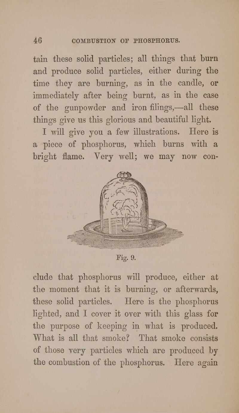 tain these solid particles; all things that burn and produce solid particles, either during the time they are burning, as in the candle, or immediately after being burnt, as in the case of the gunpowder and iron filings,—all these things give us this glorious and beautiful light. I will give you a few illustrations. Here is a piece of phosphorus, which burns with a bright flame. Very well; we may now con- Fig. 9. elude that phosphorus will produce, either at the moment that it is burning, or afterwards, these solid particles. Here is the phosphorus lighted, and I cover it over with this glass for the purpose of keeping in what is produced. What is all that smoke? That smoke consists of those very particles which are produced by the combustion of the phosphorus. Here again