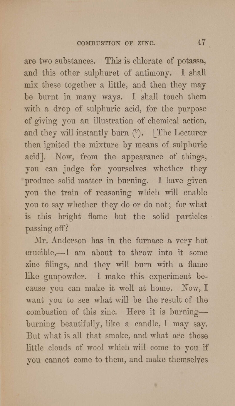 are two substances. This is chlorate of potassa, and this other sulphuret of antimony. I shall mix these together a little, and then they may be burnt in many ways. I shall touch them with a drop of sulphuric acid, for the purpose of giving you an illustration of chemical action, and they will instantly burn (9). [The Lecturer then ignited the mixture by means of sulphuric acid]. Now, from the appearance of things, you can judge for yourselves whether they produce solid matter in burning. I have given you the train of reasoning which will enable you to say whether they do or do not; for what is this bright flame but the solid particles passing off? Mr. Anderson has in the furnace a very hot crucible,—-I am about to throw into it some zinc filings, and they will burn with a flame like gunpowder. I make this experiment be- cause you can make it well at home. Now, I want you to see what will be the result of the combustion of this zinc. Here it is burning— burning beautifully, like a candle, I may say. But what is all that smoke, and what are those little clouds of wool which will come to you if you cannot come to them, and make themselves
