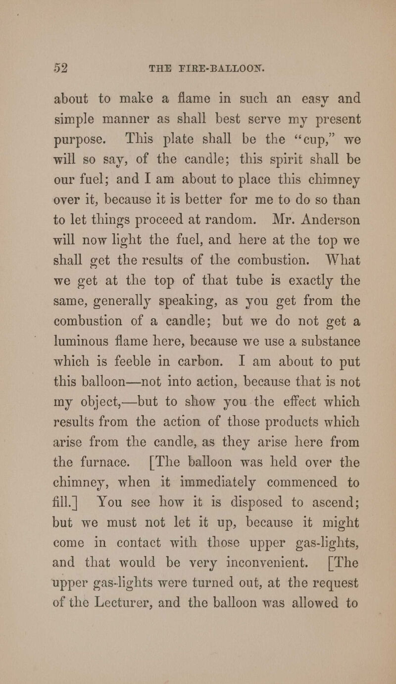 about to make a flame in such, an easy and simple manner as shall best serve my present purpose. This plate shall be the cup, we will so say, of the candle; this spirit shall be our fuel; and I am about to place this chimney over it, because it is better for me to do so than to let things proceed at random. Mr. Anderson will now light the fuel, and here at the top we shall get the results of the combustion. What we get at the top of that tube is exactly the same, generally speaking, as you get from the combustion of a candle; but we do not get a luminous flame here, because we use a substance which is feeble in carbon. I am about to put this balloon—not into action, because that is not my object,—but to show you the effect which results from the action of those products which arise from the candle, as they arise here from the furnace. [The balloon was held over the chimney, when it immediately commenced to fill.] You see how it is disposed to ascend; but we must not let it up, because it might come in contact with those upper gas-lights, and that would be very inconvenient. [The upper gas-lights were turned out, at the request of the Lecturer, and the balloon was allowed to