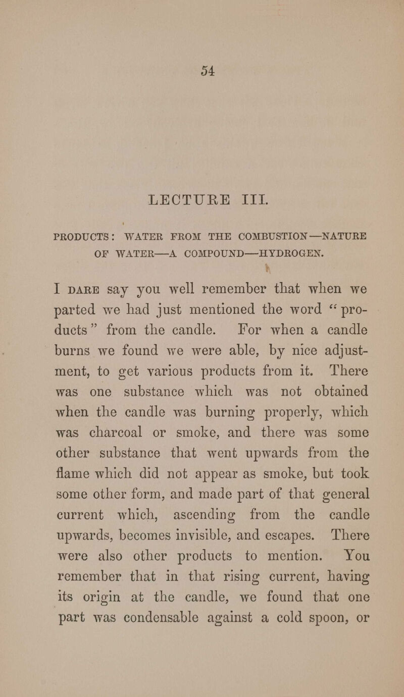 LECTURE III. PRODUCTS: WATER FROM THE COMBUSTION—NATURE OF WATER A COMPOUND—HYDROGEN. I dare say you well remember that when we parted wTe had just mentioned the word  pro- ducts  from the candle. For when a candle burns we found we were able, by nice adjust- ment, to get various products from it. There was one substance which was not obtained when the candle was burning properly, which was charcoal or smoke, and there was some other substance that went upwards from the flame which did not appear as smoke, but took some other form, and made part of that general current which, ascending from the candle upwards, becomes invisible, and escapes. There were also other products to mention. You remember that in that rising current, having its origin at the candle, we found that one part was condensable against a cold spoon, or