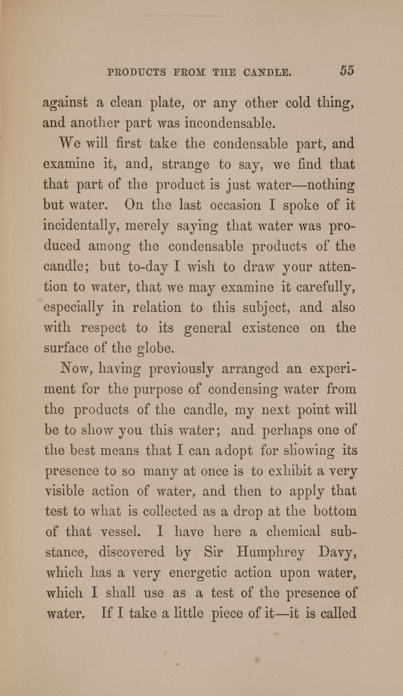 against a clean plate, or any other cold tiling, and another part was incondensable. We will first take the condensable part, and examine it, and, strange to say, we find that that part of the product is just water—nothing but water. On the last occasion I spoke of it incidentally, merely saying that water was pro- duced among the condensable products of the candle; but to-day I wish to draw your atten- tion to water, that we may examine it carefully, especially in relation to this subject, and also with respect to its general existence on the surface of the globe. Now, having previously arranged an experi- ment for the purpose of condensing water from the products of the candle, my next point will be to show you this water; and perhaps one of the best means that I can adopt for showing its presence to so many at once is to exhibit a very visible action of water, and then to apply that test to what is collected as a drop at the bottom of that vessel. I have here a chemical sub- stance, discovered by Sir Humphrey Davy, which has a very energetic action upon water, which I shall use as a test of the presence of water. If I take a little piece of it—it is called