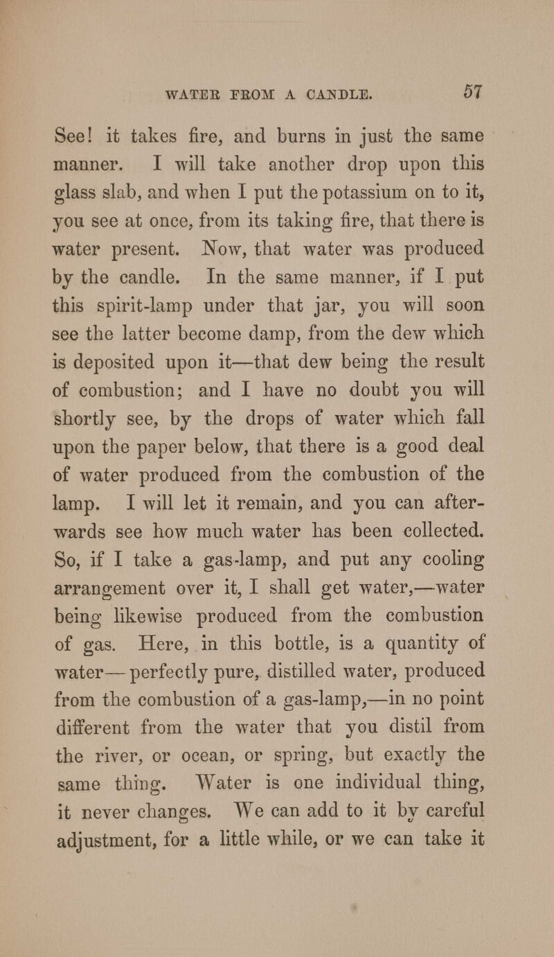 See! it takes fire, and burns in just the same manner. I will take another drop upon this glass slab, and when I put the potassium on to it, you see at once, from its taking fire, that there is water present. Now, that water was produced by the candle. In the same manner, if I put this spirit-lamp under that jar, you will soon see the latter become damp, from the dew which is deposited upon it—that dew being the result of combustion; and I have no doubt you will shortly see, by the drops of water which fall upon the paper below, that there is a good deal of water produced from the combustion of the lamp. I will let it remain, and you can after- wards see how much water has been collected. So, if I take a gas-lamp, and put any cooling arrangement over it, I shall get water,—water being likewise produced from the combustion of gas. Here, in this bottle, is a quantity of water—perfectly pure, distilled water, produced from the combustion of a gas-lamp,—in no point different from the water that you distil from the river, or ocean, or spring, but exactly the same thing. Water is one individual thing, it never changes. We can add to it by careful adjustment, for a little while, or we can take it