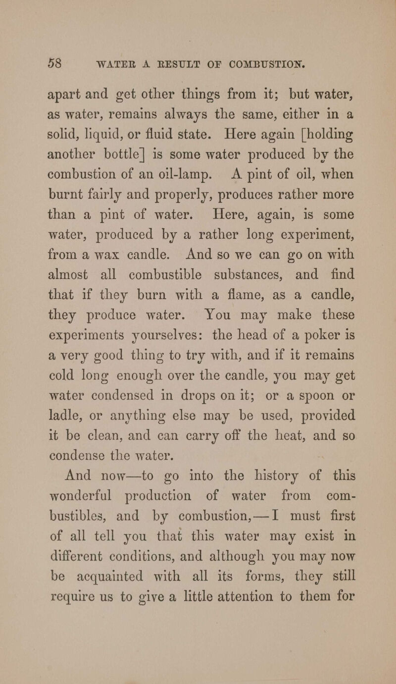 apart and get other things from it; but water, as water, remains always the same, either in a solid, liquid, or fluid state. Here again [holding another bottle] is some water produced by the combustion of an oil-lamp. A pint of oil, when burnt fairly and properly, produces rather more than a pint of water. Here, again, is some water, produced by a rather long experiment, from a wax candle. And so we can go on with almost all combustible substances, and find that if they burn with a flame, as a candle, they produce water. You may make these experiments yourselves: the head of a poker is a very good thing to try with, and if it remains cold long enough over the candle, you may get water condensed in drops on it; or a spoon or ladle, or anything else may be used, provided it be clean, and can carry off the heat, and so condense the water. And now—to go into the history of this wonderful production of water from com- bustibles, and by combustion, — I must first of all tell you that this water may exist in different conditions, and although you may now be acquainted with all its forms, they still require us to give a little attention to them for