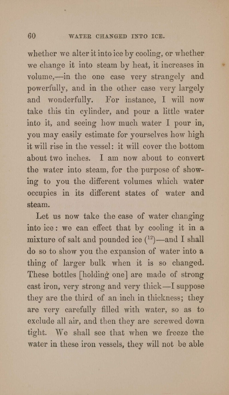 whether we alter it into ice by cooling, or whether we change it into steam by heat, it increases in volume,—in the one case very strangely and powerfully, and in the other case very largely and wonderfully. For instance, I will now take this tin cylinder, and pour a little water into it, and seeing how much water I pour in, you may easily estimate for yourselves how high it will rise in the vessel: it will cover the bottom about two inches. I am now about to convert the water into steam, for the purpose of show- ing to you the different volumes which water occupies in its different states of water and steam. Let us now take the case of water changing into ice: we can effect that by cooling it in a mixture of salt and pounded ice (12)—and I shall do so to show you the expansion of water into a thing of larger bulk when it is so changed. These bottles [holding one] are made of strong cast iron, very strong and very thick—I suppose they are the third of an inch in thickness; they are very carefully filled with water, so as to exclude all air, and then they are screwed down tight. We shall see that when we freeze the water in these iron vessels, they will not be able