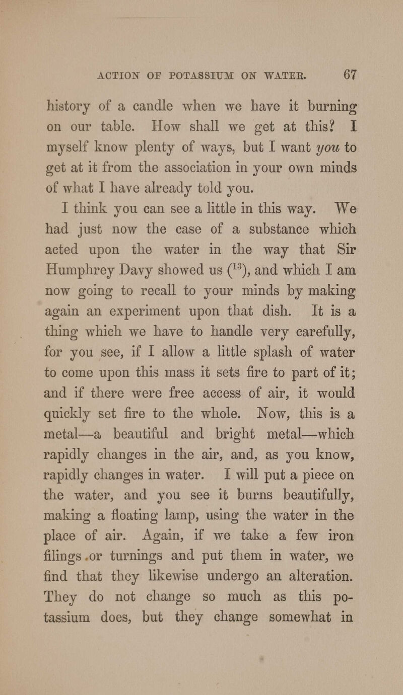 history of a candle when we have it burning on our table. How shall we get at this? I myself know plenty of ways, but I want you to get at it from the association in your own minds of what I have already told you. I think you can see a little in this way. We had just now the case of a substance which acted upon the water in the way that Sir Humphrey Davy showed us (13), and which I am now going to recall to your minds by making again an experiment upon that dish. It is a thing which we have to handle very carefully, for you see, if I allow a little splash of water to come upon this mass it sets fire to part of it; and if there were free access of air, it would quickly set fire to the whole. Now, this is a metal—a beautiful and bright metal—which rapidly changes in the air, and, as you know, rapidly changes in water. I will put a piece on the water, and you see it burns beautifully, making a floating lamp, using the water in the place of air. Again, if we take a few iron filings .or turnings and put them in water, we find that they likewise undergo an alteration. They do not change so much as this po- tassium does, but they change somewhat in