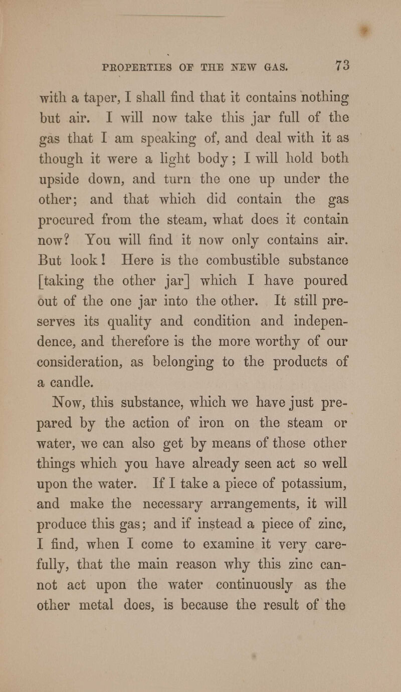 with a taper, I shall find that it contains nothing but air. I will now take this jar full of the gas that I am speaking of, and deal with it as though it were a light body; I will hold both upside down, and turn the one up under the other; and that which did contain the gas procured from the steam, what does it contain now? You will find it now only contains air. But look! Here is the combustible substance [taking the other jar] which I have poured out of the one jar into the other. It still pre- serves its quality and condition and indepen- dence, and therefore is the more worthy of our consideration, as belonging to the products of a candle. Now, this substance, which we have just pre- pared by the action of iron on the steam or water, we can also get by means of those other things which you have already seen act so well upon the water. If I take a piece of potassium, and make the necessary arrangements, it will produce this gas; and if instead a piece of zinc, I find, when I come to examine it very care- fully, that the main reason why this zinc can- not act upon the water continuously as the other metal does, is because the result of the