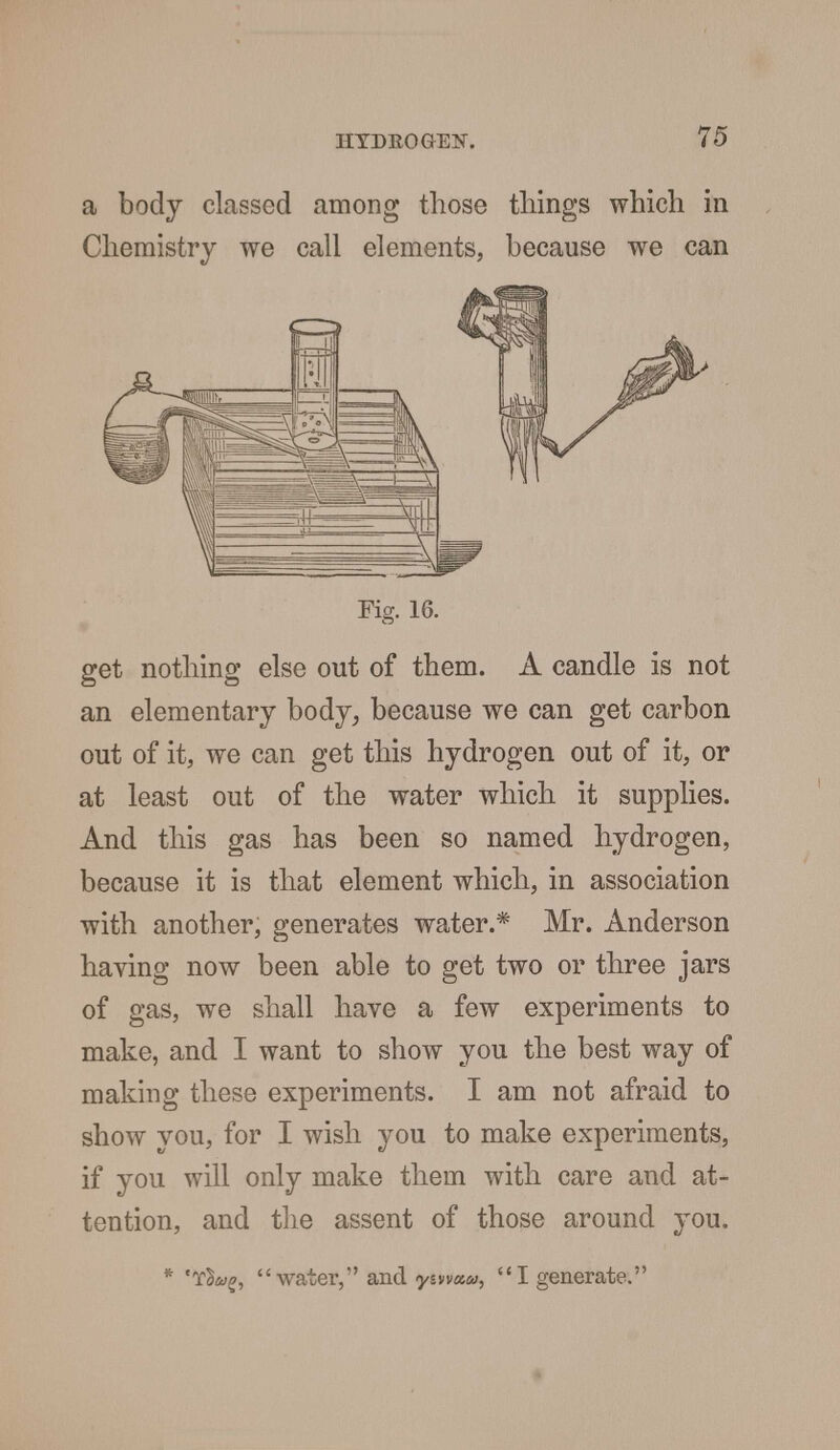 a body classed among those things which in Chemistry we call elements, because we can Fig. 16. get nothing else out of them. A candle is not an elementary body, because we can get carbon out of it, we can get this hydrogen out of it, or at least out of the water which it supplies. And this gas has been so named hydrogen, because it is that element which, in association with another, generates water.* Mr. Anderson having now been able to get two or three jars of gas, we shall have a few experiments to make, and I want to show you the best way of making these experiments. I am not afraid to show you, for I wish you to make experiments, if you will only make them with care and at- tention, and the assent of those around you. * fiwg, water, and yitvxu, I generate.