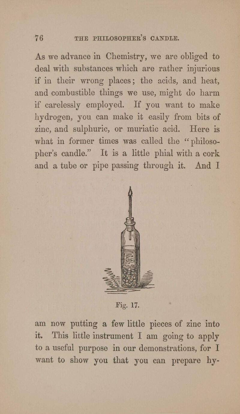 As we advance in Chemistry, we are obliged to deal with substances which are rather injurious if in their wrong places; the acids, and heat, and combustible things we use, might do harm if carelessly employed. If you want to make hydrogen, you can make it easily from bits of zinc, and sulphuric, or muriatic acid. Here is what in former times was called the philoso- pher's candle. It is a little phial with a cork and a tube or pipe passing through it. And I Fig. 17. am now putting a few little pieces of zinc into it. This little instrument I am going to apply to a useful purpose in our demonstrations, for I want to show you that you can prepare hy-