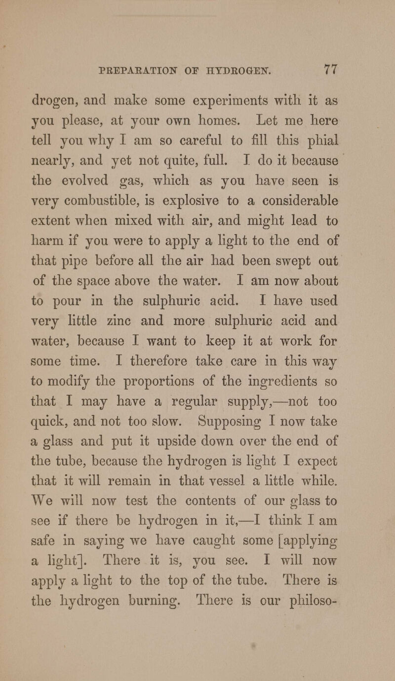 drogen, and make some experiments with it as you please, at your own homes. Let me here tell you why I am so careful to fill this phial nearly, and yet not quite, full. I do it because the evolved gas, which as you have seen is very combustible, is explosive to a considerable extent when mixed with air, and might lead to harm if you were to apply a light to the end of that pipe before all the air had been swept out of the space above the water. I am now about to pour in the sulphuric acid. I have used very little zinc and more sulphuric acid and water, because I want to keep it at work for some time. I therefore take care in this way to modify the proportions of the ingredients so that I may have a regular supply,—not too quick, and not too slow. Supposing I now take a glass and put it upside down over the end of the tube, because the hydrogen is light I expect that it will remain in that vessel a little while. We will now test the contents of our glass to see if there be hydrogen in it,—I think I am safe in saying we have caught some [applying a light]. There it is, you see. I will now apply a light to the top of the tube. There is the hydrogen burning. There is our philoso-