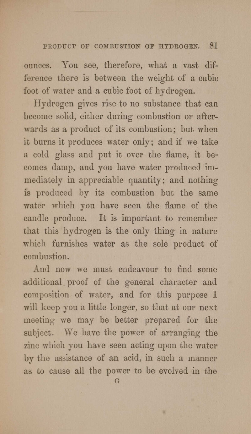 ounces. You see, therefore, what a vast dif- ference there is between the weight of a cubic foot of water and a cubic foot of hydrogen. Hydrogen gives rise to no substance that can become solid, either during combustion or after- wards as a product of its combustion; but when it burns it produces water only; and if we take a cold glass and put it over the flame, it be- comes damp, and you have water produced im- mediately in appreciable quantity; and nothing is produced by its combustion but the same water which you have seen the flame of the candle produce. It is important to remember that this hydrogen is the only thing in nature which furnishes water as the sole product of combustion. And now we must endeavour to find some additional. proof of the general character and composition of water, and for this purpose I will keep you a little longer, so that at our next meeting we may be better prepared for the subject. We have the power of arranging the zinc which you have seen acting upon the water by the assistance of an acid, in such a manner as to cause all the power to be evolved in the G