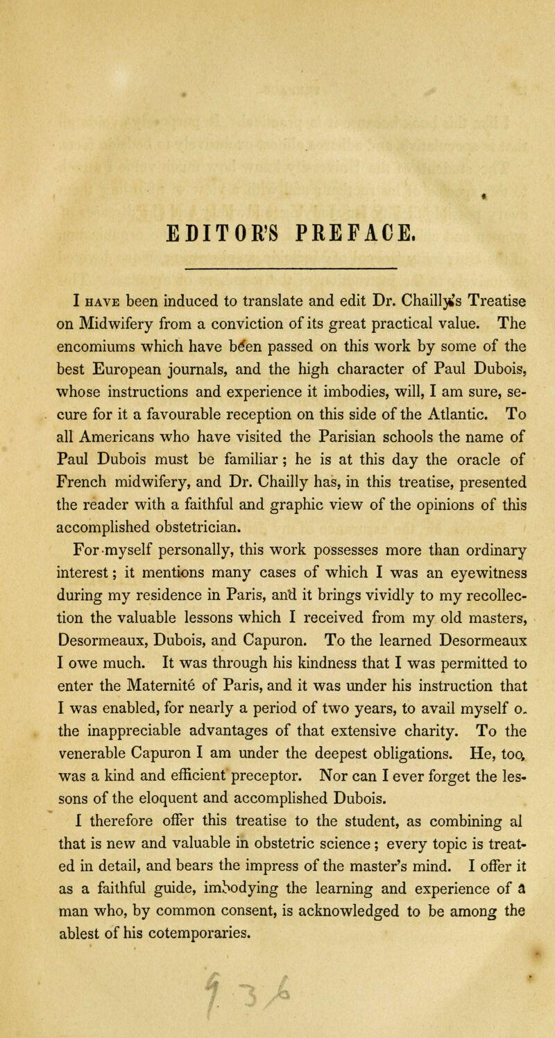 EDITOR'S PREFACE. I have been induced to translate and edit Dr. ChaiH^'s Treatise on Midwifery from a conviction of its great practical value. The encomiums which have be'en passed on this work by some of the best European journals, and the high character of Paul Dubois, whose instructions and experience it imbodies, will, I am sure, se- cure for it a favourable reception on this side of the Atlantic. To all Americans who have visited the Parisian schools the name of Paul Dubois must be familiar; he is at this day the oracle of French midwifery, and Dr. Chailly has, in this treatise, presented the reader with a faithful and graphic view of the opinions of this accomplished obstetrician. For myself personally, this work possesses more than ordinary interest; it mentions many cases of which I was an eyewitness during my residence in Paris, antl it brings vividly to my recollec- tion the valuable lessons which I received from my old masters, Desormeaux, Dubois, and Capuron. To the learned Desormeaux I owe much. It was through his kindness that I was permitted to enter the Maternite of Paris, and it was under his instruction that I was enabled, for nearly a period of two years, to avail myself o. the inappreciable advantages of that extensive charity. To the venerable Capuron I am under the deepest obligations. He, too, was a kind and efficient preceptor. Nor can I ever forget the les- sons of the eloquent and accomplished Dubois. I therefore offer this treatise to the student, as combining al that is new and valuable in obstetric science; every topic is treat- ed in detail, and bears the impress of the master's mind. I offer it as a faithful guide, imbodying the learning and experience of a man who, by common consent, is acknowledged to be among the ablest of his cotemporaries.