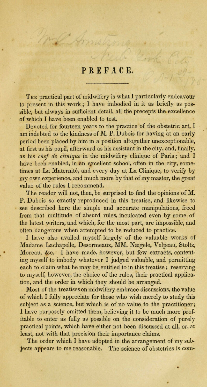 The practical part of midwifery is what I particularly endeavour to present in this work; I have imbodied in it as briefly as pos- sible, but always in sufficient detail, all the precepts the excellence of which I have been enabled to test. Devoted for fourteen years to the practice of the obstetric art, I am indebted to the kindness of M. P. Dubois for having at an early period been placed by him in a position altogether unexceptionable, at first as his pupil, afterward as his assistant in the city, and, finally, as his chef de clinique in the midwifery clinique of Paris; and I have been enabled, in an excellent school, often in the city, some- times at La Maternite, and every day at La Clinique, to verify by my own experience, and much more by that of my master, the great value of the rules I recommend. The reader will not, then, be surprised to find the opinions of M. P. Dubois so exactly reproduced in this treatise, and likewise to see described here the simple and accurate manipulations, freed from that multitude of absurd rules, inculcated even by some of the latest writers, and which, for the most part, are impossible, and often dangerous when attempted to be reduced to practice. I have also availed myself largely of the valuable works of Madame Lachapelle, Desormeaux, MM. Neegele, Velpeau, Stoltz, Moreau, &c. I have made, however, but few extracts, content- ing myself to imbody whatever I judged valuable, and permitting each to claim what he may be entitled to in this treatise ; reserving to myself, however, the choice of the rules, their practical applica- tion, and the order in which they should be arranged. Most of the treatises on midwifery embrace discussions, the value of which I fully appreciate for those who wish merely to study this subject as a science, but which is of no value to the practitioner; I have purposely omitted them, believing it to be much more prof- itable to enter as fully as possible on the consideration of purely practical points, which have either not been discussed at all, or, at least, not with that precision their importance claims. The order which I have adopted in the arrangement of my sub- jects appears to me reasonable. The science of obstetrics is com-