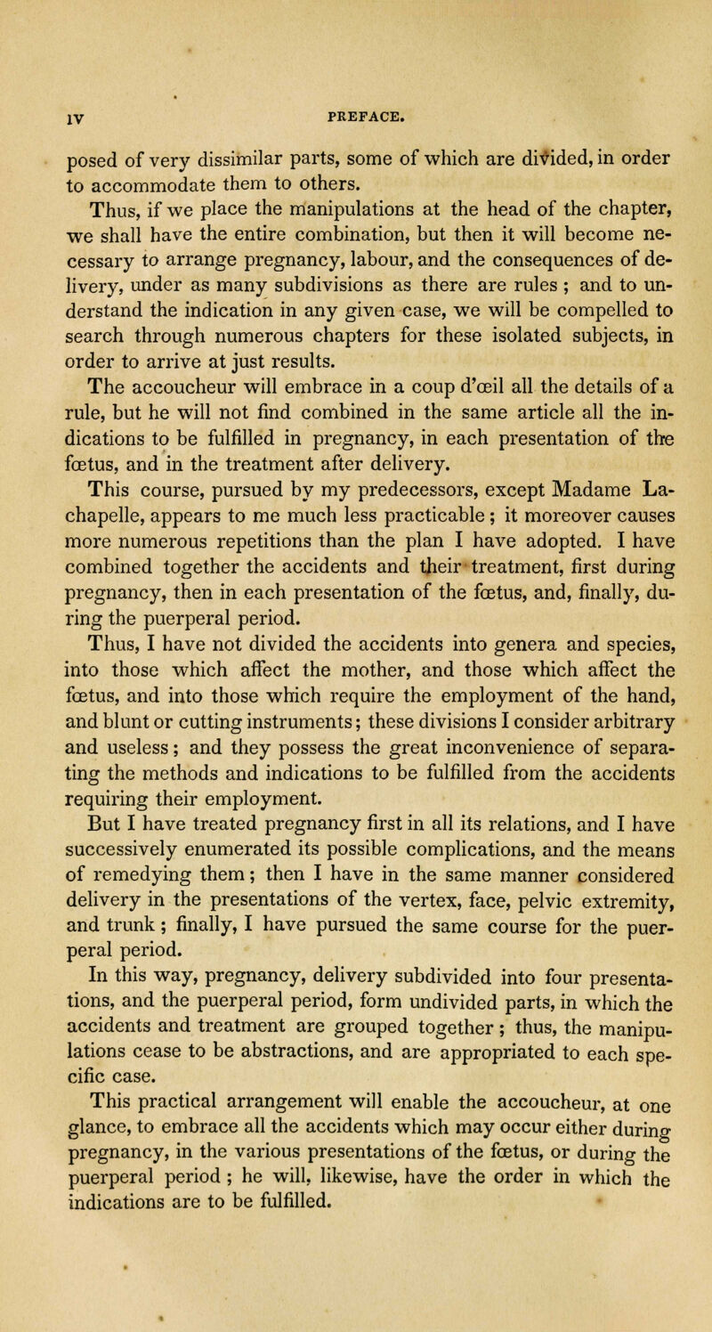 posed of very dissimilar parts, some of which are divided, in order to accommodate them to others. Thus, if we place the manipulations at the head of the chapter, we shall have the entire combination, but then it will become ne- cessary to arrange pregnancy, labour, and the consequences of de- livery, under as many subdivisions as there are rules ; and to un- derstand the indication in any given case, we will be compelled to search through numerous chapters for these isolated subjects, in order to arrive at just results. The accoucheur will embrace in a coup d'ceil all the details of a rule, but he will not find combined in the same article all the in- dications to be fulfilled in pregnancy, in each presentation of the fcetus, and in the treatment after delivery. This course, pursued by my predecessors, except Madame La- chapelle, appears to me much less practicable ; it moreover causes more numerous repetitions than the plan I have adopted. I have combined together the accidents and their treatment, first during pregnancy, then in each presentation of the foetus, and, finally, du- ring the puerperal period. Thus, I have not divided the accidents into genera and species, into those which affect the mother, and those which affect the fcetus, and into those which require the employment of the hand, and blunt or cutting instruments; these divisions I consider arbitrary and useless; and they possess the great inconvenience of separa- ting the methods and indications to be fulfilled from the accidents requiring their employment. But I have treated pregnancy first in all its relations, and I have successively enumerated its possible complications, and the means of remedying them; then I have in the same manner considered delivery in the presentations of the vertex, face, pelvic extremity, and trunk; finally, I have pursued the same course for the puer- peral period. In this way, pregnancy, delivery subdivided into four presenta- tions, and the puerperal period, form undivided parts, in which the accidents and treatment are grouped together; thus, the manipu- lations cease to be abstractions, and are appropriated to each spe- cific case. This practical arrangement will enable the accoucheur, at one glance, to embrace all the accidents which may occur either during pregnancy, in the various presentations of the fcetus, or during the puerperal period ; he will, likewise, have the order in which the indications are to be fulfilled.