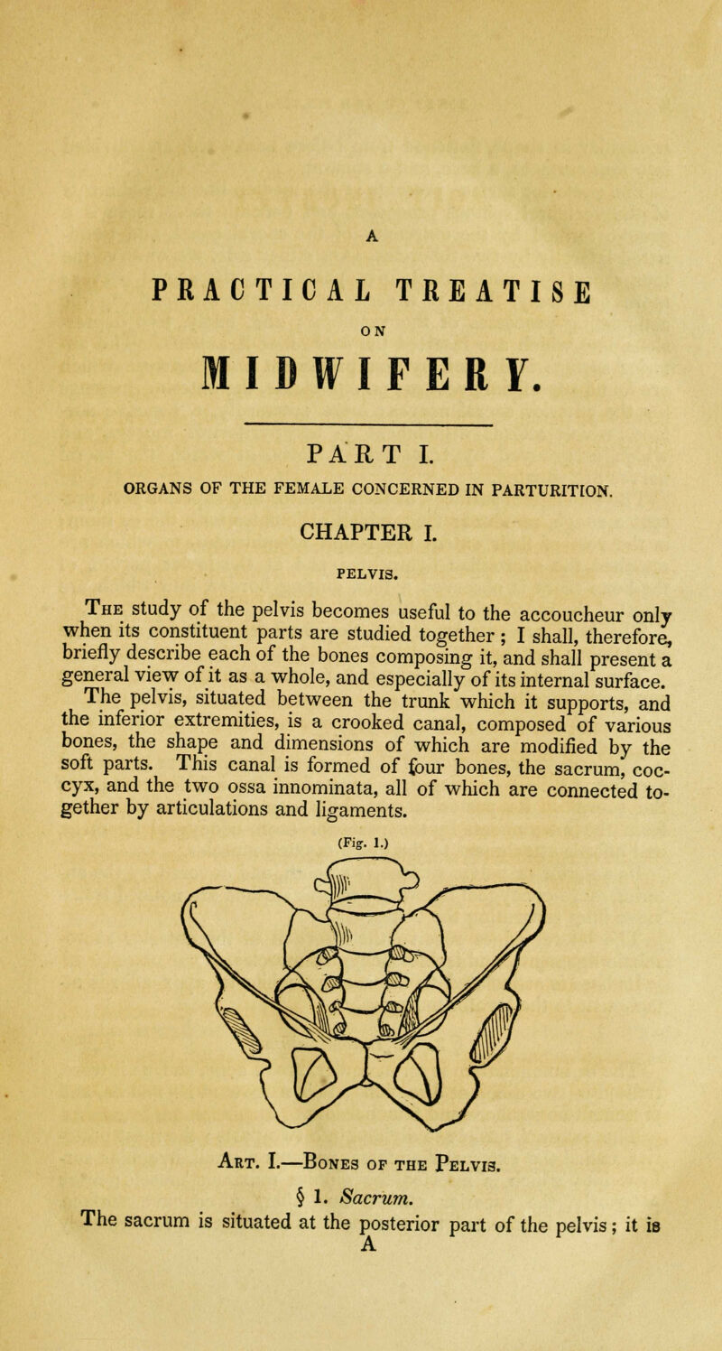 PRACTICAL TREATISE ON MIDWIFERY. PART I. ORGANS OF THE FEMALE CONCERNED IN PARTURITION. CHAPTER I. PELVIS. The study of the pelvis becomes useful to the accoucheur only when its constituent parts are studied together; I shall, therefore, briefly describe each of the bones composing it, and shall present a general view of it as a whole, and especially of its internal surface. The pelvis, situated between the trunk which it supports, and the inferior extremities, is a crooked canal, composed of various bones, the shape and dimensions of which are modified by the soft parts. This canal is formed of four bones, the sacrum, coc- cyx, and the two ossa innominata, all of which are connected to- gether by articulations and ligaments. (Fig. 1.) Art. I.—Bones of the Pelvis. § 1. Sacrum. The sacrum is situated at the posterior part of the pelvis; it is